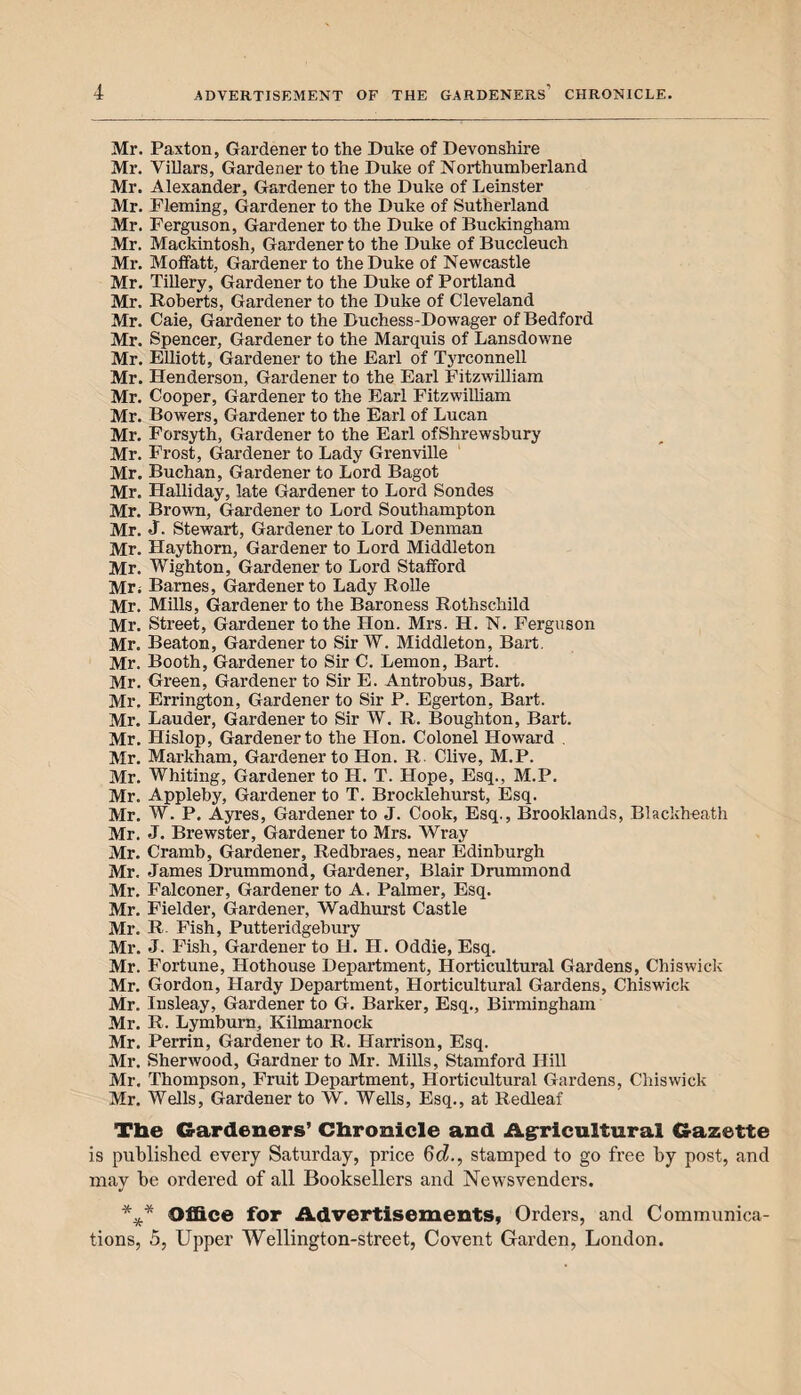 Mr. Paxton, Gardener to the Duke of Devonshire Mr. Villars, Gardener to the Duke of Northumberland Mr. Alexander, Gardener to the Duke of Leinster Mr. Fleming, Gardener to the Duke of Sutherland Mr. Ferguson, Gardener to the Duke of Buckingham Mr. Mackintosh, Gardener to the Duke of Buccleuch Mr. Moffatt, Gardener to the Duke of Newcastle Mr. Tillery, Gardener to the Duke of Portland Mr. Roberts, Gardener to the Duke of Cleveland Mr. Caie, Gardener to the Duchess-Dowager of Bedford Mr. Spencer, Gardener to the Marquis of Lansdowne Mr. Elliott, Gardener to the Earl of Tyrconnell Mr. Henderson, Gardener to the Earl Fitzwilliam Mr. Cooper, Gardener to the Earl Fitzwilliam Mr. Bowers, Gardener to the Earl of Lucan Mr. Forsyth, Gardener to the Earl ofShrewsbury Mr. Frost, Gardener to Lady Grenville Mr. Buchan, Gardener to Lord Bagot Mr. Halliday, late Gardener to Lord Sondes Mr. Brown, Gardener to Lord Southampton Mr. J. Stewart, Gardener to Lord Denman Mr. Haythorn, Gardener to Lord Middleton Mr. Wighton, Gardener to Lord Stafford Mr; Barnes, Gardener to Lady Rolle Mr. Mills, Gardener to the Baroness Rothschild Mr. Street, Gardener to the Hon. Mrs. H. N. Ferguson Mr. Beaton, Gardener to SirW. Middleton, Bart. Mr. Booth, Gardener to Sir C. Lemon, Bart. Mr. Green, Gardener to Sir E. Antrobus, Bart. Mr. Errington, Gardener to Sir P. Egerton, Bart. Mr. Lauder, Gardener to Sir W. R. Boughton, Bart. Mr. Hislop, Gardener to the Hon. Colonel Howard . Mr. Markham, Gardener to Hon. R. Clive, M.P. Mr. Whiting, Gardener to H. T. Hope, Esq., M.P. Mr. Appleby, Gardener to T. Brocklehurst, Esq. Mr. W. P. Ayres, Gardener to J. Cook, Esq., Brooklands, Blackbeath Mr. J. Brewster, Gardener to Mrs. Wray Mr. Cramb, Gardener, Redbraes, near Edinburgh Mr. James Drummond, Gardener, Blair Drummond Mr. Falconer, Gardener to A. Palmer, Esq. Mr. Fielder, Gardener, Wadhurst Castle Mr. R Fish, Putteridgebury Mr. J. Fish, Gardener to H. H. Oddie, Esq. Mr. Fortune, Hothouse Department, Horticultural Gardens, Chiswick Mr. Gordon, Hardy Department, Horticultural Gardens, Chiswick Mr. Iusleay, Gardener to G. Barker, Esq., Birmingham Mr. R. Lymburn, Kilmarnock Mr. Perrin, Gardener to R. Harrison, Esq. Mr. Sherwood, Gardner to Mr. Mills, Stamford Hill Mr. Thompson, Fruit Department, Horticultural Gardens, Chiswick Mr. Wells, Gardener to W. Wells, Esq., at Redleaf Tbe Gardeners’ Chronicle and Agricultural Gazette is published every Saturday, price 6d., stamped to go free by post, and mav be ordered of all Booksellers and Newsvenders. J *** Office for Advertisements, Orders, and Communica¬ tions, 5, Upper Wellington-street, Covent Garden, London.