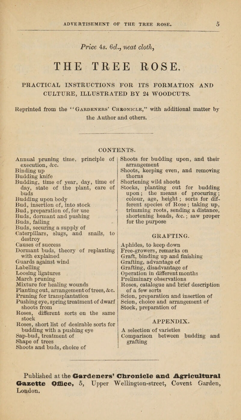 Price 4s. Gd., neat cloth, THE TREE ROSE. PRACTICAL INSTRUCTIONS FOR ITS FORMATION AND CULTURE, ILLUSTRATED BY 24 WOODCUTS. Reprinted from the “Gardeners’ Chronicle,” with additional matter by the Author and others. CONTENTS. Annual pruning time, principle of execution, &c. Binding up Budding knife Budding, time of year, day, time of day, state of the plant, care of buds Budding upon body Bud, insertion of, into stock Bud, preparation of, for use Buds, dormant and pushing Buds, failing Buds, securing a supply of Caterpillars, slugs, and snails, to destroy Causes of success Dormant buds, theory of replanting with explained Guards against wind Labelling Loosing ligatures March pruning Mixture for healing wounds Planting out, arrangement of trees,&c. Pruning for transplantation Pushing eye, spring treatment of dwarf shoots from Roses, different sorts on the same stock Roses, short list of desirable sorts for budding with a pushing eye Sap-bud, treatment of Shape of trees Shoots and buds, choice of Shoots for budding upon, and their arrangement Shoots, keeping even, and removing thorns Shortening wild shoots Stocks, planting out for budding upon; the means of procuring; colour, age, height; sorts for dif¬ ferent species of Rose; taking up, trimming roots, sending a distance, shortening heads, &c.; saw proper for the purpose GRAFTING. Aphides, to keep down Free-growers, remarks on Graft, binding up and finishing Grafting, advantage of Grafting, disadvantage of Operation in different months Preliminary observations Roses, catalogue and brief description of a few sorts Scion, preparation and insertion of Scion, choice and arrangement of Stock, preparation of APPENDIX. A selection of varieties Comparison between budding and grafting Published at the Gardeners’ Chronicle and Agricultural Gazette Office, 5, Upper Wellington-street, Covent Garden, London.