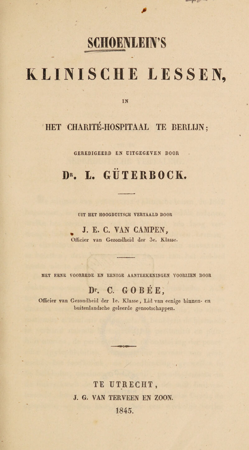 KLINISCHE LESSEN IN HET CHARITÉ-HOSPITAAL TE BERLIJN; GEREDIGEERD EN DITGEGETEN DOOR D“. I. GÜTERBOCK. DIT HET HOOGDDITSCH VERTAALD DOOR J. E. C. VAN CAMPEN, Officier van Gezondheid der 3e. Klasse. MET EENE VOORREDE EN EENIGE AANTEEKENINGEN VOORZIEN DOOR Dr. C. GOBÉE, Officier van Gezondheid der le. Klasse, Lid van eenige binnen- en buitenlandsche geleerde genootschappen. TE UTRECHT, J. G. VAN TERVEEN EN ZOON. 1845.