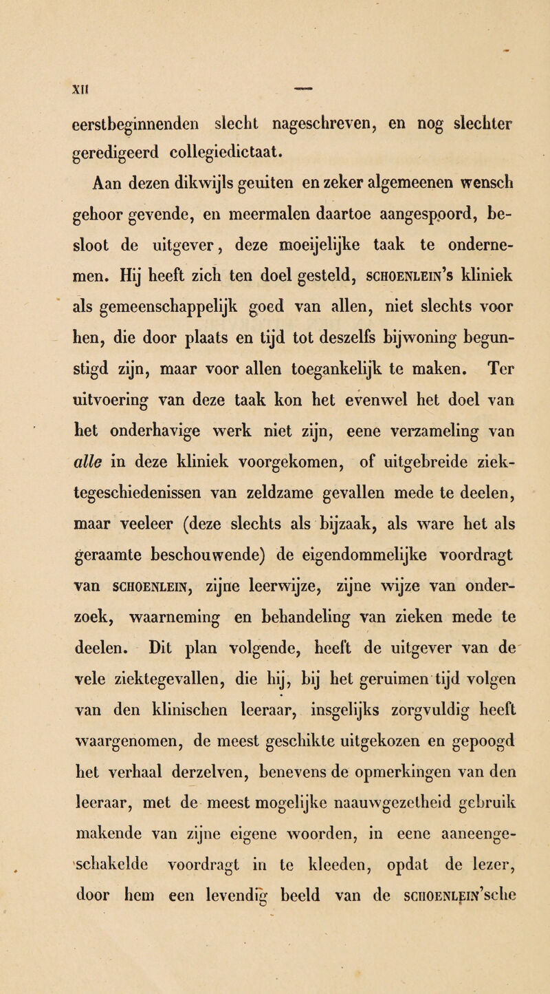 eerstbeginnende« slecht nageschreven, en nog slechter geredigeerd collegiedictaat. Aan dezen dikwijls geuiten en zeker algemeenen wensch gehoor gevende, en meermalen daartoe aangesppord, be¬ sloot de uitgever, deze moeijelijke taak te onderne¬ men. Hij heeft zich ten doel gesteld, schoenlein’s kliniek als gemeenschappelijk goed van allen, niet slechts voor hen, die door plaats en tijd tot deszelfs bijwoning begun¬ stigd zijn, maar voor allen toegankelijk te maken. Ter uitvoering van deze taak kon het evenwel het doel van bet onderhavige werk niet zijn, eene verzameling van alle in deze kliniek voorgekomen, of uitgebreide ziek¬ tegeschiedenissen van zeldzame gevallen mede te deelen, maar veeleer (deze slechts als bijzaak, als ware het als geraamte beschouwende) de eigendommelijke voordragt van SCHOENLEIN, zijne leerwijze, zijne wijze van onder¬ zoek, waarneming en behandeling van zieken mede te deelen. Dit plan volgende, heeft de uitgever van de vele ziektegevallen, die hij, bij het geruimen tijd volgen van den klinischen leeraar, insgelijks zorgvuldig heeft waargenomen, de meest geschikte uitgekozen en gepoogd het verhaal derzelven, benevens de opmerkingen van den leeraar, met de meest mogelijke naauwgezetheid gebruik makende van zijne eigene woorden, in eene aaneenge¬ schakelde voordragt in te kleeden, opdat de lezer, door hem een levendig beeld van de sciiOENLEiN’sche