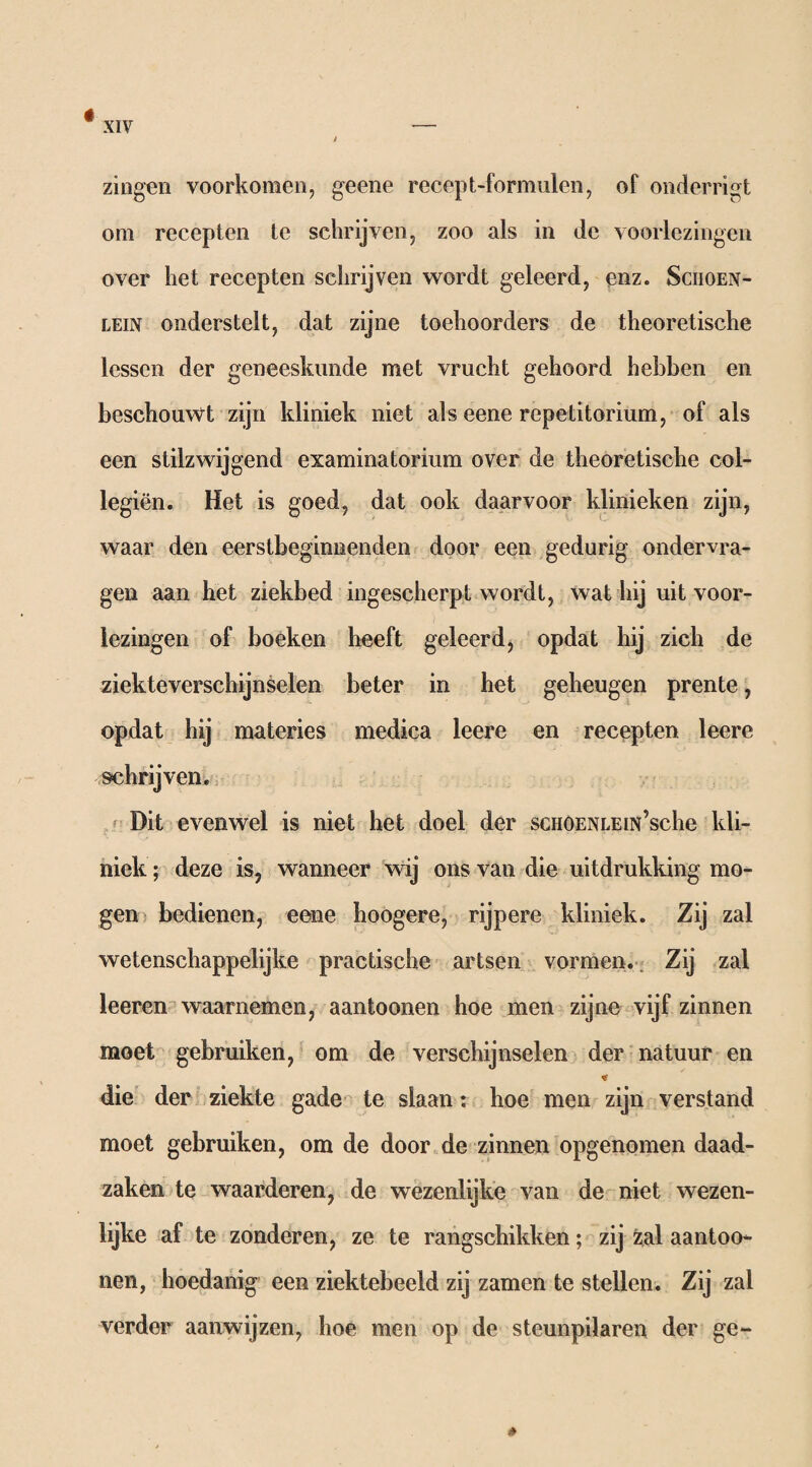 tf zingen voorkomen, geene recept-formulen, of onderrigt om recepten te schrijven, zoo als in de voorlezingen over het recepten schrijven wordt geleerd, enz. Sciioen- lein onderstelt, dat zijne toehoorders de theoretische lessen der geneeskunde met vrucht gehoord hebben en beschouwt zijn kliniek niet als eene repetitorium, of als een stilzwijgend examinatorium over de theoretische col- legiën. Het is goed, dat ook daarvoor klinieken zijn, waar den eerstbeginnenden door een gedurig ondervra¬ gen aan het ziekbed ingescherpt wordt, wat hij uit voor¬ lezingen of boeken heeft geleerd, opdat hij zich de ziekteverschijnselen beter in het geheugen prente, opdat hij materies medica leere en recepten leere schrijven. Dit evenwel is niet het doel der scHOENLEiN’sche kli¬ niek ; deze is, wanneer wij ons van die uitdrukking mo¬ gen bedienen, eene hoogere, rijpere kliniek. Zij zal wetenschappelijke practische artsen vormen. Zij zal leeren waarnemen, aantoonen hoe men zijne vijf zinnen moet gebruiken, om de verschijnselen der natuur en «tf die der ziekte gade te slaan: hoe men zijn verstand moet gebruiken, om de door de zinnen opgenomen daad¬ zaken te waarderen, de wezenlijke van de niet wezen¬ lijke af te zonderen, ze te rangschikken; zij zal aantoo¬ nen, hoedanig een ziektebeeld zij zamen te stellen. Zij zal verder aanwijzen, hoe men op de steunpilaren der ge-