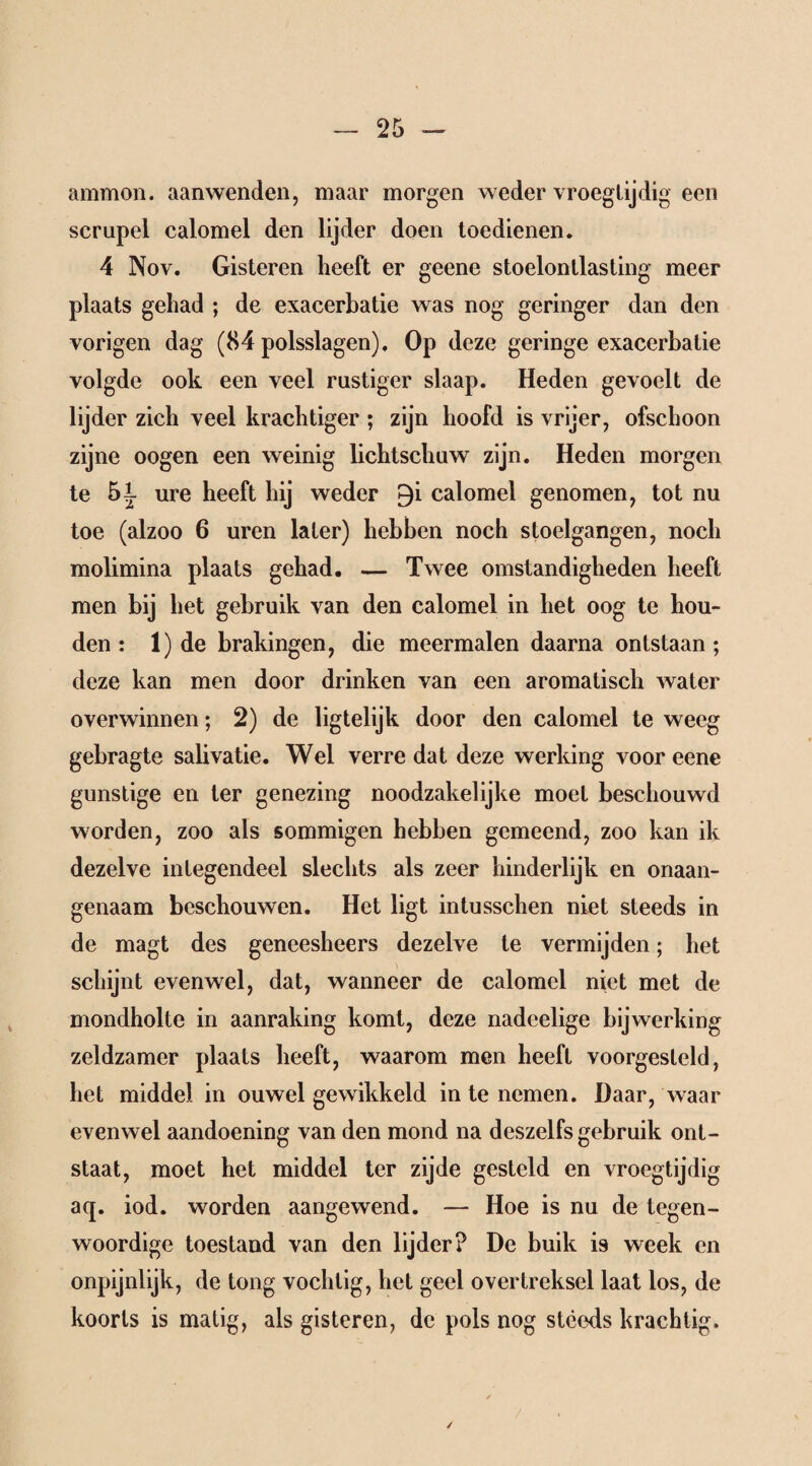 ammon. aanwenden, maar morgen weder vroegtijdig een scrupel calomel den lijder doen toedienen. 4 Nov. Gisteren heeft er geene stoelonllasting meer plaats gehad ; de exacerbatie was nog geringer dan den vorigen dag (84 polsslagen). Op deze geringe exacerbatie volgde ook een veel rustiger slaap. Heden gevoelt de lijder zich veel krachtiger ; zijn hoofd is vrijer, ofschoon zijne oogen een weinig lichtschuw zijn. Heden morgen te 5i ure heeft hij weder 9i calomel genomen, tot nu toe (alzoo 6 uren later) hebben noch stoelgangen, noch molimina plaats gehad. — Twee omstandigheden heeft men bij het gebruik van den calomel in het oog te hou¬ den : 1) de brakingen, die meermalen daarna ontstaan ; deze kan men door drinken van een aromatisch water overwinnen; 2) de ligtelijk door den calomel te weeg gebragte salivatie. Wel verre dat deze werking voor eene gunstige en ter genezing noodzakelijke moet beschouwd worden, zoo als sommigen hebben gemeend, zoo kan ik dezelve integendeel slechts als zeer hinderlijk en onaan¬ genaam beschouwen. Het ligt intusschen niet steeds in de magt des geneesheers dezelve te vermijden; het schijnt evenwel, dat, wanneer de calomel niet met de mondholte in aanraking komt, deze nadcelige bijwerking zeldzamer plaats heeft, waarom men heeft voorgesleld, het middel in ouwel gewikkeld in te nemen. Daar, waar evenwel aandoening van den mond na deszelfs gebruik ont¬ staat, moet het middel ter zijde gesteld en vroegtijdig aq. iod. worden aangewend. — Hoe is nu de tegen¬ woordige toestand van den lijder? De buik is week en onpijnlijk, de tong vochtig, het geel overtreksel laat los, de koorts is matig, als gisteren, de pols nog steeds krachtig.