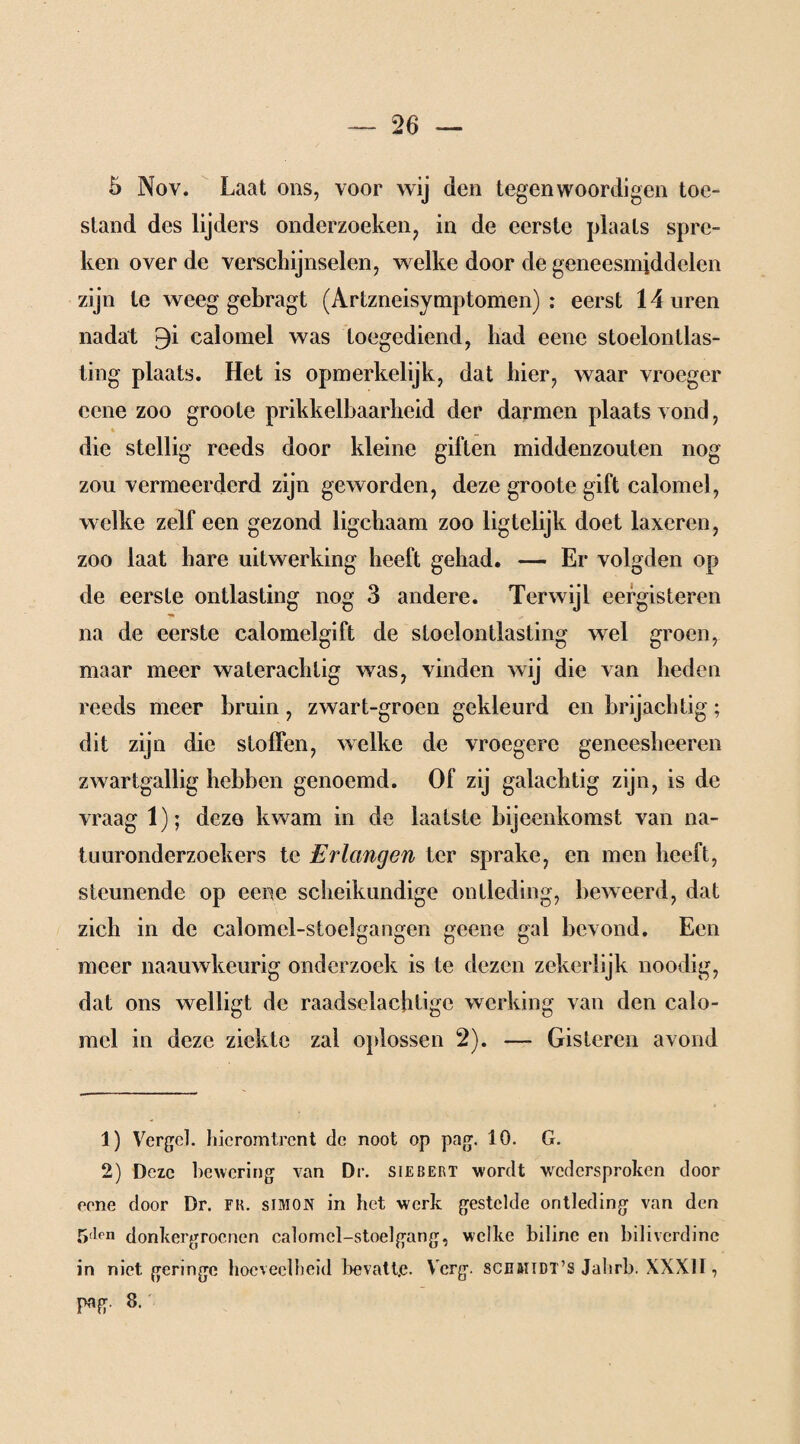 5 Nov. Laat ons, voor wij den tegenwoordigen toe¬ stand des lijders onderzoeken, in de eerste plaats spre¬ ken over de verschijnselen, welke door de geneesmiddelen zijn te weeg gebragt (Artzneisymptomen) : eerst 14 uren nadat £)i calomel was toegediend, had eene stoelontlas- ting plaats. Het is opmerkelijk, dat hier, waar vroeger eene zoo groote prikkelbaarheid der darmen plaatsvond, die stellig reeds door kleine gillen middenzouten nog zou vermeerderd zijn geworden, deze groote gift calomel, welke zelf een gezond ligchaam zoo ligtelijk doet laxeren, zoo laat hare uitwerking heeft gehad. — Er volgden op de eerste ontlasting nog 3 andere. Terwijl eergisteren na de eerste calomelgift de sloelontlasting wel groen, maar meer waterachtig was, vinden wij die van heden reeds meer bruin, zwart-groen gekleurd en brijachtig; dit zijn die stoffen, welke de vroegere geneesheeren zwartgallig hebben genoemd. Of zij galachtig zijn, is de vraag 1); deze kwam in de laatste bijeenkomst van na¬ tuuronderzoekers te Erlangen ter sprake, en men heeft, steunende op eene scheikundige ontleding, beweerd, dat zich in de calomel-stoelgangen geene gal bevond. Een meer naauwkeurig onderzoek is te dezen zekerlijk noodig, dat ons welligt de raadselachtigc werking van den calo¬ mel in deze ziekte zal oplossen 2). — Gisteren avond 1) Vergeh hieromtrent de noot op pag. 10. G. 2) Deze bewering van Dr. sïebert wordt -wedersproken door eene door Dr. fk. simon in het werk gestelde ontleding van den 5(lm donkergroenen calomel-stoelgang, welke biline en bilivcrdine in niet geringe hoeveelheid bevatt.e. Verg. scbbïtdt’s Jahrb. XXX11 , png. 8.