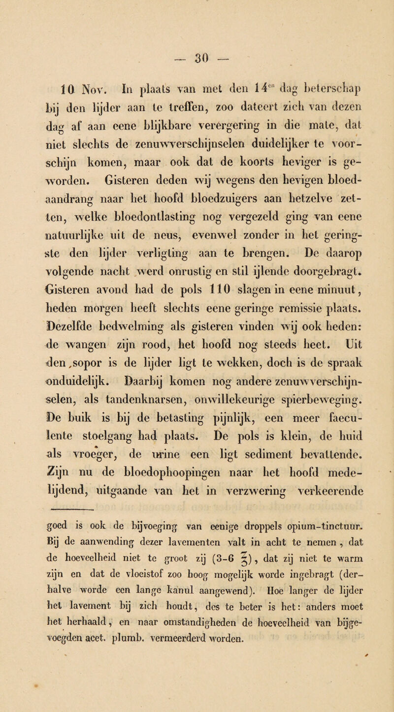 10 Nov. In plaats van met den 14cn dag beterschap bij den lijder aan te treffen, zoo dateert zich van dezen dag af aan eene blijkbare verergering in die mate, dat niet slechts de zenuwverschijnselen duidelijker te voor¬ schijn komen, maar ook dat de koorts heviger is ge¬ worden. Gisteren deden wij wegens den hevigen bloed- aandrang naar bet hoofd bloedzuigers aan hetzelve zet¬ ten, welke bloedontlasting nog vergezeld ging van eene natuurlijke uit de neus, evenwel zonder in het gering¬ ste den lijder verligting aan te brengen. De daarop volgende nacht werd onrustig en stil ijlende doorgebragt. Gisteren avond had de pols 110 slagen in eene minuut, heden morgen heeft slechts eene geringe remissie plaats. Dezelfde bedwelming als gisteren vinden wij ook heden: de wangen zijn rood, het hoofd nog steeds heet. Uit den ,sopor is de lijder ligt te wekken, doch is de spraak onduidelijk. Daarbij komen nog andere zenuwverschijn¬ selen, als tandenknarsen, onwillekeurige spierbeweging. De buik is bij de betasting pijnlijk, een meer faecu- lente stoelgang had plaats. De pols is klein, de huid als vroeger, de urine een ligt sediment bevattende. Zijn nu de bloedophoopingen naar het hoofd mede¬ lijdend, uitgaande van het in verzwering verheerende goed is ook de bijvoeging van eenige droppels opium-tinctuur. Bij de aanwending dezer lavementen valt in acht te nemen , dat de hoeveelheid niet te groot zij (3-6 , dat zij niet te warm zijn en dat de vloeistof zoo hoog mogelijk worde ingebragt (der¬ halve worde een lange kanul aangewend). Hoe langer de lijder het lavement bij zich houdt, des te beter is het: anders moet het herhaald, en naar omstandigheden de hoeveelheid van bijge- voegden acet. plumb. vermeerderd worden.