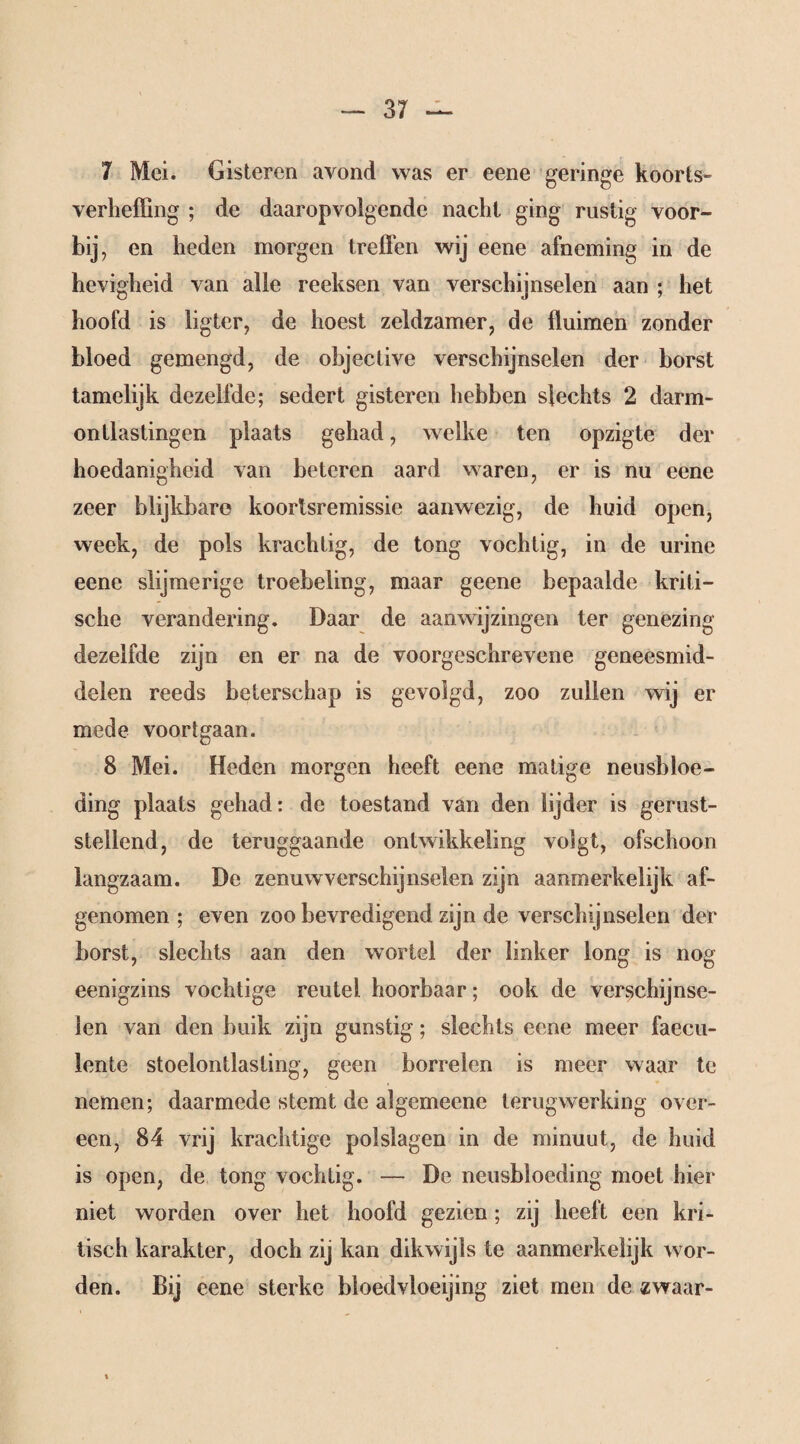 7 Mei. Gisteren avond was er eene geringe koorts- verheffing ; de daaropvolgende nacht ging rustig voor¬ bij, en heden morgen treffen wij eene afneming in de hevigheid van alle reeksen van verschijnselen aan ; het hoofd is ligter, de hoest zeldzamer, de fluimen zonder bloed gemengd, de objective verschijnselen der borst tamelijk dezelfde; sedert gisteren hebben slechts 2 darm- ontlastingen plaats gehad, welke ten opzigte der hoedanigheid van beteren aard waren, er is nu eene zeer blijkbare koortsremissie aanwezig, de huid open, week, de pols krachtig, de tong vochtig, in de urine eene slijmerige troebeling, maar geene bepaalde kriti¬ sche verandering. Daar de aanwijzingen ter genezing dezelfde zijn en er na de voorgeschrevene geneesmid¬ delen reeds beterschap is gevolgd, zoo zullen wij er mede voortgaan. 8 Mei. Heden morgen heeft eene matige neusbloe¬ ding plaats gehad: de toestand van den lijder is gerust¬ stellend, de teruggaande ontwikkeling volgt, ofschoon langzaam. De zenuwverschijnselen zijn aanmerkelijk af¬ genomen ; even zoo bevredigend zijn de verschijnselen der borst, slechts aan den wortel der linker long is nog eenigzins vochtige reutel hoorbaar; ook de verschijnse¬ len van den buik zijn gunstig; slechts eene meer faecu- lente stoelontlasling, geen borrelen is meer waar te nemen; daarmede stemt de algemecne terugwerking over¬ een, 84 vrij krachtige polslagen in de minuut, de huid is open, de tong vochtig. — De neusbloeding moet hier niet worden over het hoofd gezien ; zij heeft een kri¬ tisch karakter, doch zij kan dikwijls te aanmerkelijk wor¬ den. Bij eene sterke bloedvloeijing ziet men de zwaar-