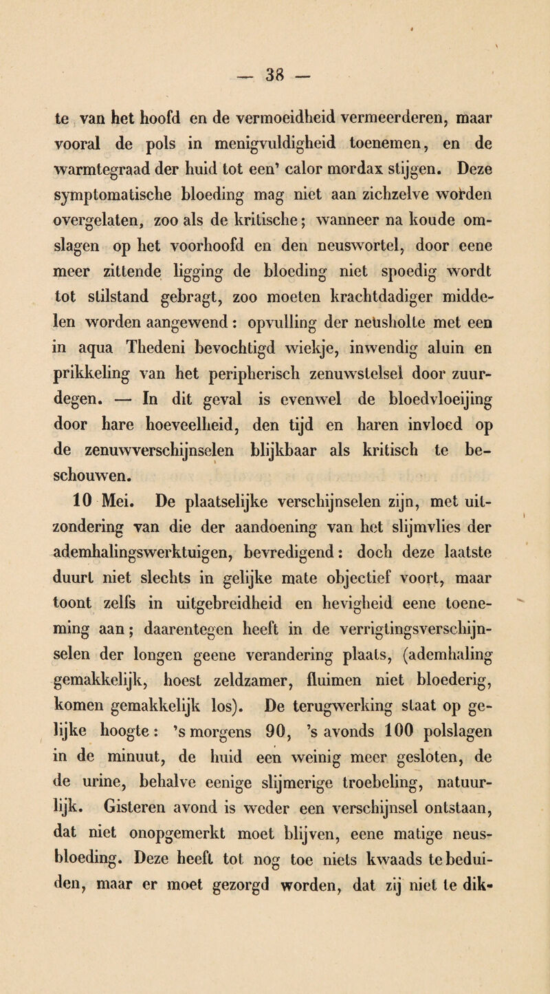 te van het hoofd en de vermoeidheid vermeerderen, maar vooral de pols in menigvuldigheid toenemen, en de warmtegraad der huid tot een’ calor mordax stijgen. Deze symptomatische bloeding mag niet aan zichzelve wolfden overgelaten, zoo als de kritische; wanneer na koude om¬ slagen op het voorhoofd en den neuswortel, door eene meer zittende ligging de bloeding niet spoedig wordt tot stilstand gebragt, zoo moeten krachtdadiger midde¬ len worden aangewend : opvulling der netisholte met een in aqua Thedeni bevochtigd wiekje, inwendig aluin en prikkeling van het peripherisch zenuwstelsel door zuur¬ degen. — In dit geval is evenwel de bloedvloeiing door hare hoeveelheid, den tijd en haren invloed op de zenuwverschijnselen blijkbaar als kritisch te be¬ schouwen. 10 Mei. De plaatselijke verschijnselen zijn, met uit¬ zondering van die der aandoening van het slijmvlies der ademhalingswerktuigen, bevredigend: doch deze laatste duurt niet slechts in gelijke mate objectief voort, maar toont zelfs in uitgebreidheid en hevigheid eene toene¬ ming aan; daarentegen heeft in de verrigtingsverschijn- selen der longen geene verandering plaats, (ademhaling gemakkelijk, hoest zeldzamer, fluimen niet bloederig, komen gemakkelijk los). De terugwerking staat op ge¬ lijke hoogte: ’s morgens 90, ’s avonds 100 polslagen in de minuut, de huid een weinig meer gesloten, de de urine, behalve eenige slijmerige troebeling, natuur¬ lijk. Gisteren avond is weder een verschijnsel ontstaan, dat niet onopgemerkt moet blijven, eene matige neus¬ bloeding. Deze heeft tot nog toe niets kwaads te bedui¬ den, maar er moet gezorgd worden, dat zij niet te dik-