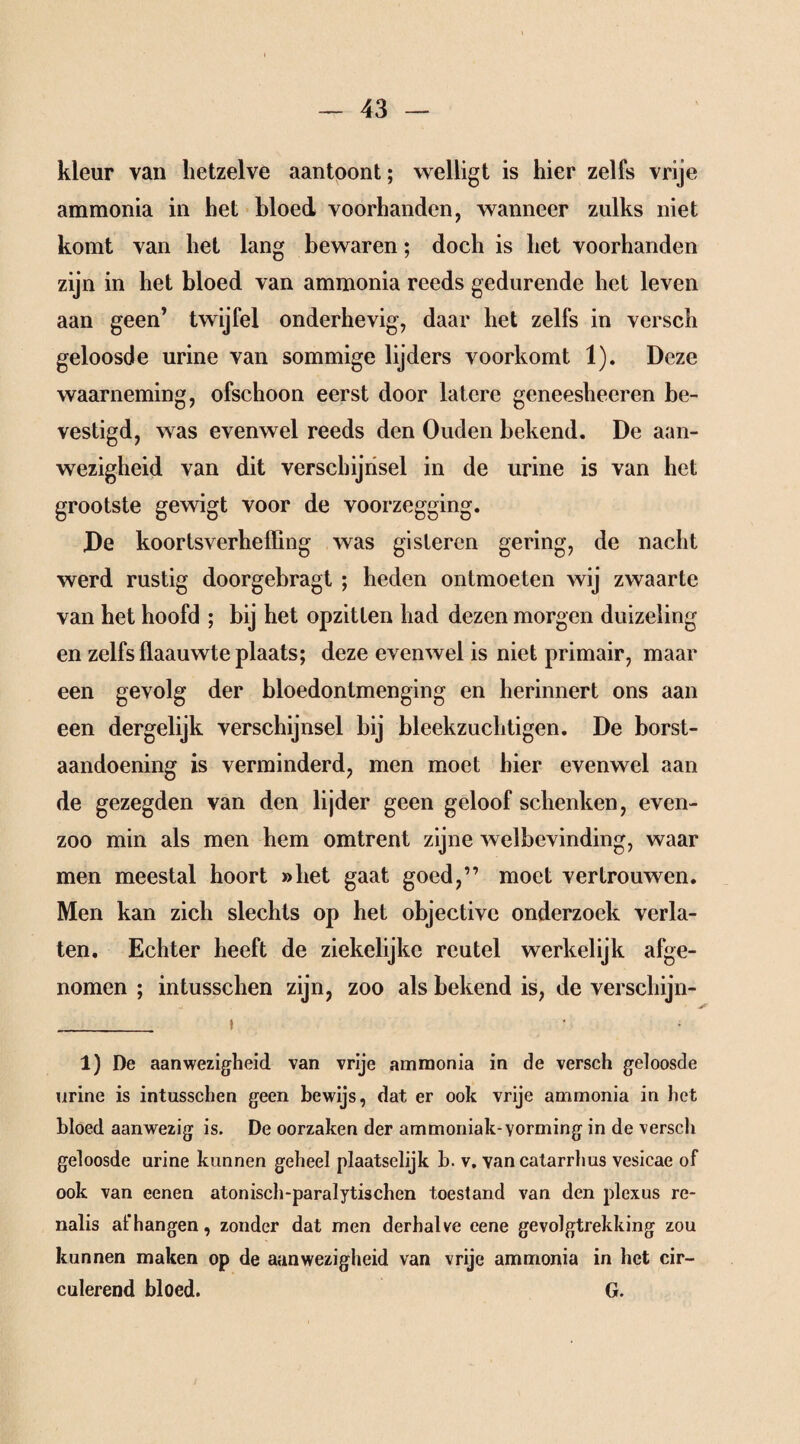 kleur van hetzelve aantoont; welligt is hier zelfs vrije ammonia in het bloed voorhanden, wanneer zulks niet komt van het lang bewaren; doch is het voorhanden zijn in het bloed van ammonia reeds gedurende het leven aan geen’ twijfel onderhevig, daar het zelfs in versch geloosde urine van sommige lijders voorkomt 1). Deze waarneming, ofschoon eerst door latere gcneesheeren be¬ vestigd, was evenwel reeds den Ouden bekend. De aan¬ wezigheid van dit verschijnsel in de urine is van het grootste gewigt voor de voorzegging. De koortsverheffing was gisteren gering, de nacht werd rustig doorgebragt ; heden ontmoeten wij zwaarte van het hoofd ; bij het opzitten had dezen morgen duizeling en zelfs flaauwte plaats; deze evenwel is niet primair, maar een gevolg der bloedontmenging en herinnert ons aan een dergelijk verschijnsel bij bleekzuchtigen. De borst- aandoening is verminderd, men moet hier evenwel aan de gezegden van den lijder geen geloof schenken, even- zoo min als men hem omtrent zijne welbevinding, waar men meestal hoort »het gaat goed,” moet vertrouwen. Men kan zich slechts op het objectivc onderzoek verla¬ ten. Echter heeft de ziekelijke reutel werkelijk afge¬ nomen ; intusschen zijn, zoo als bekend is, de verschijn- _ i 1) De aanwezigheid van vrije ammonia in de versch geloosde urine is intusschen geen bewijs, dat er ook vrije ammonia in het bloed aanwezig is. De oorzaken der ammoniak-Yorming in de versch geloosde urine kunnen geheel plaatselijk b. v. vancatarrhus vesicae of ook van eenen atonisch-paralytischen toestand van den plexus re- nalis afhangen, zonder dat men derhalve cene gevolgtrekking zou kunnen maken op de aanwezigheid van vrije ammonia in het cir¬ culerend bloed. G.