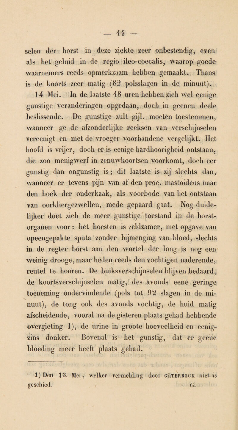 seien der borst in deze ziekte zeer onbestendig, even als bet geluid in de regio ileo-coecalis, waarop goede waarnemers reeds opmerkzaam hebben gemaakt. Thans is de koorts zeer matig (82 polsslagen in de minuut). 14 Mei. In de laatste 48 uren hebben zich wel eenige gunstige veranderingen opgedaan, doch in geenen deele beslissende. De gunstige zult gijl. moeten toestemmen, wanneer ge de afzonderlijke reeksen van verschijnselen vereenigt en met de vroeger voorhandene vergelijkt. Het hoofd is vrijer, doch er is eenige hardhoorigheid ontstaan, die zoo menig werf in zenuwkoortsen voorkomt, doch eer gunstig dan ongunstig is ; dit laatste is zij slechts dan, wanneer er tevens pijn van af den proc. mastoideus naar den hoek der onderkaak, als voorbode van het ontstaan van oorkliergezwellen, mede gepaard gaat. Nog duide¬ lijker doet zich de meer gunstige toestand in de borst- organen voor: het hoesten is zeldzamer, met opgave van opeengepakte sputa zonder bijmenging van bloed, slechts in de regier borst aan den wortel der long is nog een weinig drooge, maar heden reeds den vochtigen naderende, reutel te hooren. De buiksverschijnselen blijven bedaard, de koortsverschijnselen matig, des avonds eene geringe toeneming ondervindende (pols tot 92 slagen in de mi- nuut), de tong ook des avonds vochtig, de huid matig afscheidende, vooral na de gisteren plaats gehad hebbende overgieting 1), de urine in groote hoeveelheid en eenig- zins donker. Bovenal is het gunstig, dat er geene bloeding meer heeft plaats gehad. 1) Den 13. Mei, welker vermelding door GuTERBOCK niet is geschied. G.