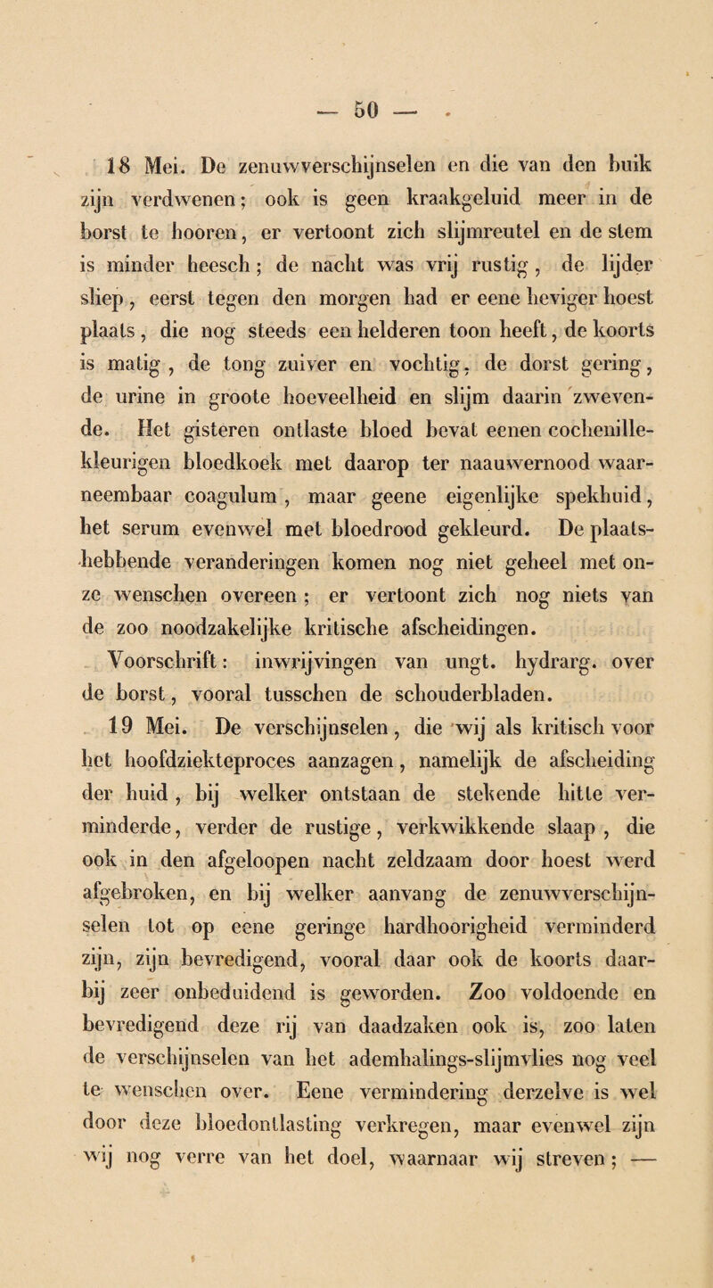 18 Mei. De zenuwverschijnselen en die van den buik zijn verdwenen; ook is geen kraakgeluid meer in de borst te hooren, er vertoont zich slijmreutel en de slem is minder heesch; de nacht was vrij rustig , de lijder sliep , eerst tegen den morgen had er eene heviger hoest plaats , die nog steeds een helderen toon heeft, de koorts is matig, de tong zuiver en vochtig, de dorst gering, de urine in groote hoeveelheid en slijm daarin zweven¬ de. Het gisteren ontlaste bloed bevat eenen cochenille- kleurigen bloedkoek met daarop ter naauwernood waar¬ neembaar coagulum , maar geene eigenlijke spekhuid, het serum evenwel met bloedrood gekleurd. De plaats¬ hebbende veranderingen komen nog niet geheel met on¬ ze wenschen overeen ; er vertoont zich nog niets van de zoo noodzakelijke kritische afscheidingen. Voorschrift: inwrijvingen van ungt. hydrarg. over de borst, vooral tusschen de schouderbladen. 19 Mei. De verschijnselen, die wij als kritisch voor het hoofdziekteproces aanzagen, namelijk de afscheiding der huid , bij welker ontstaan de stekende hitte ver¬ minderde , verder de rustige, verkwikkende slaap , die ook in den afgeloopen nacht zeldzaam door hoest werd afgebroken, en bij welker aanvang de zenuwverschijn¬ selen lot op eene geringe hardhoorigheid verminderd zijn, zijn bevredigend, vooral daar ook de koorts daar¬ bij zeer onbeduidend is geworden. Zoo voldoende en bevredigend deze rij van daadzaken ook is, zoo laten de verschijnselen van het ademhalings-slijmvlies nog veel te wenschen over. Eene vermindering derzelve is wel door deze bloedontlasting verkregen, maar evenwel zijn wij nog verre van het doel, waarnaar wij streven ; —