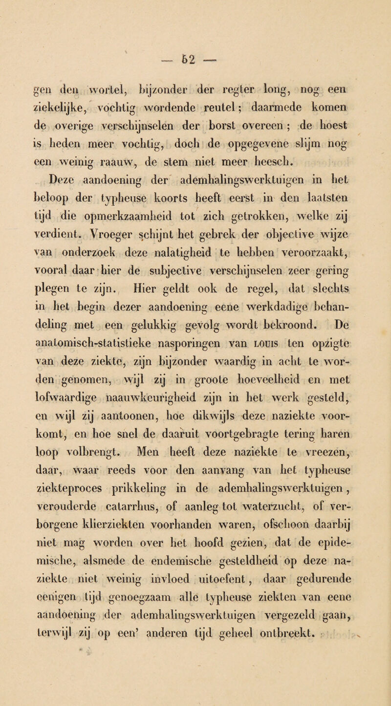 gen den wortel, bijzonder der regier long, nog een ziekelijke, vochtig wordende reutel; daarmede komen de overige verschijnselen der borst overeen ; de hoest is heden meer vochtig, doch de opgegevene slijm nog een weinig raauw, de stem niet meer heesch. Deze aandoening der ademhalingswerktuigen in het beloop der typheuse koorts heeft eerst in den laatsten tijd die opmerkzaamheid tot zich getrokken, welke zij verdient. Vroeger schijnt het gebrek der objeclive wijze van onderzoek deze nalatigheid te hebben veroorzaakt, vooral daar hier de subjective verschijnselen zeer gering plegen te zijn. Hier geldt ook de regel, dat slechts in het begin dezer aandoening eene werkdadige behan¬ deling met een gelukkig gevolg wordt bekroond. De analomisch-statistieke nasporingen van louis ten opzigte van deze ziekte, zijn bijzonder waardig in acht te wor¬ den genomen, wijl zij in groote hoeveelheid en met lofwaardige naauwkeurigheid zijn in het werk gesteld, en wijl zij aantoonen, hoe dikwijls deze naziekte voor¬ komt, en hoe snel de daaruit voortgebragte tering haren loop volbrengt. Men heeft deze naziekte te vreezen, daar, waar reeds voor den aanvang van het typheuse ziekteproces prikkeling in de ademhalingswerktuigen, verouderde catarrhus, of aanleg tot waterzucht, of ver¬ borgene klierziekten voorhanden waren, ofschoon daarbij niet mag worden over het hoofd gezien, dat de epide¬ mische, alsmede de endemische gesteldheid op deze na¬ ziekte niet weinig invloed uitoefent, daar gedurende eenigen tijd genoegzaam alle typheuse ziekten van eene aandoening der ademhalingswerktuigen vergezeld gaan, terwijl zij op een’ anderen tijd geheel ontbreekt.