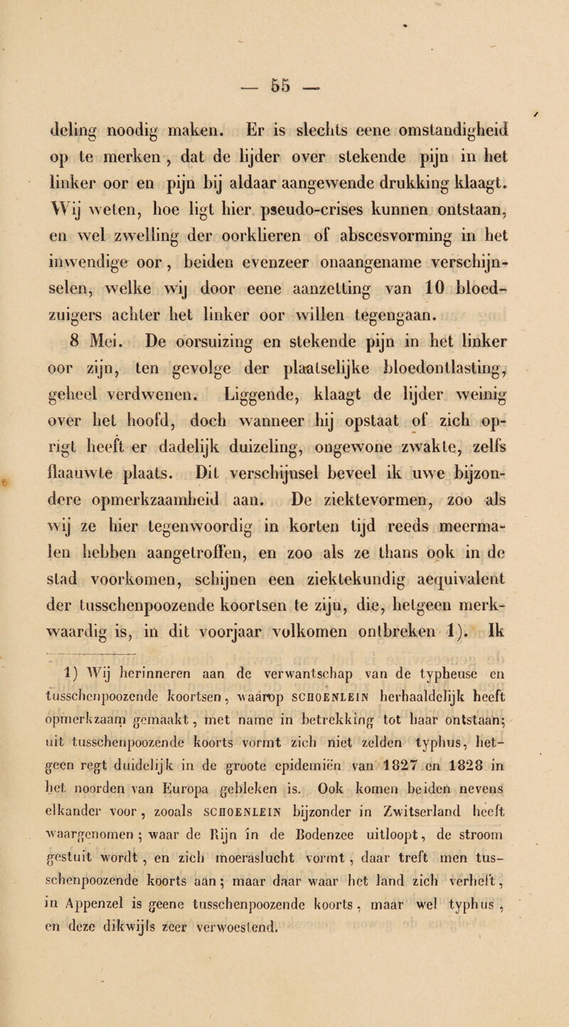 deling noodig maken. Er is slechts eene omstandigheid op te merken , dat de lijder over stekende pijn in het linker oor en pijn bij aldaar aangewende drukking klaagt. Wij weten, hoe ligt hier pseudo-crises kunnen ontstaan, en wel zwelling der oorklieren of abscesvorming in het inwendige oor, beiden evenzeer onaangename verschijn¬ selen, welke wij door eene aanzetting van 10 bloed¬ zuigers achter het linker oor willen tegengaan. 8 Mei. De oorsuizing en stekende pijn in het linker oor zijn, ten gevolge der plaatselijke bloedontlasting, geheel verdwenen. Liggende, klaagt de lijder weinig over het hoofd, doch wanneer hij opstaat of zich op- rigt heeft er dadelijk duizeling, ongewone zwakte, zelfs flaauwte plaats. Dit verschijnsel beveel ik uwe bijzon¬ dere opmerkzaamheid aan. De ziektevormen, zoo als wij ze hier tegenwoordig in korten tijd reeds meerma¬ len hebben aangetroffen, en zoo als ze thans ook in de stad voorkomen, schijnen een ziektekundig aeqnivalent der tusschenpoozende koortsen te zijn, die, hetgeen merk¬ waardig is, in dit voorjaar volkomen ontbreken 1). Ik 1) Wij herinneren aan de verwantschap van de typheuse en tusschenpoozende koortsen, waarop scnoENLElN herhaaldelijk heeft opmerkzaam gemaakt, met name in betrekking tot haar ontstaan; uit tusschenpoozende koorts vormt zich niet zelden typhus, het¬ geen regt duidelijk in de groote epidemien van 1827 en 1828 in het noorden van Europa gebleken is. Ook komen beiden nevens elkander voor, zooals sceoenlein bijzonder in Zwitserland heeft waargenomen ; waar de Rijn in de Bodenzee uitloopt, de stroom gestuit wordt , en zich moeraslucht vormt , daar treft men tus¬ schenpoozende koorts aan; maar daar waar het land zich verheft, in Appenzel is geene tusschenpoozende koorts, maar wel typhus, en deze dikwijls zeer verwoestend.