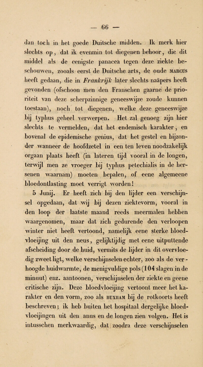 dan toeh in het goede Duitsche midden. Ik merk hier slechts op, dat ik evenmin tot diegenen behoor, die dit middel als de eenigste panacea tegen deze ziekte be¬ schouwen, zooals eerst de Duitsche arts, de oude marcus heeft gedaan, die in Frankrijk later slechts naäpers heeft gevonden (ofschoon men den Franschen gaarne de prio¬ riteit van deze scherpzinnige geneeswijze zoude kunnen toestaan), noch tot diegenen, welke deze geneeswijze bij typhus geheel verwerpen. Het zal genoeg zijn hier slechts te vermelden, dat het endemisch karakter, en bovenal de epidemische genius, dat het gestel en bijzon¬ der wanneer de hoofdzetel in een ten leven noodzakelijk orgaan plaats heeft (in lateren tijd vooral in de longen, terwijl men ze vroeger bij typhus petechialis in de her¬ senen waarnam) moeten bepalen, of eene algemeene bloedontlasting moet verrigt worden! 5 Junij. Er heeft zich bij den lijder een verschijn¬ sel opgedaan, dat wij bij dezen ziektevorm, vooral in den loop der laatste maand reeds meermalen hebben waargenomen, maar dat zich gedurende den verloopen winter niet heeft vertoond, namelijk eene sterke bloed¬ vloeiing uit den neus, gelijktijdig met eene uitputtende afscheiding door de huid, vermits de lijder in dit overvloe¬ dig zweet ligt, welke verschijnselen echter, zoo als de ver¬ hoogde huidwarmte, de menigvuldige pols (104 slagen in de minuut) enz. aantoonen, verschijnselen der ziekte en geene critische zijn. Deze bloedvloeiing vertoont meer het ka¬ rakter en den vorm, zoo als hüxiiam bij de rotkoorts heeft beschreven; ik heb buiten het hospitaal dergelijke bloed- vloeijingen uit den anus en de longen zien volgen. Het is intusschen merkwaardig, dat zoodra deze verschijnselen