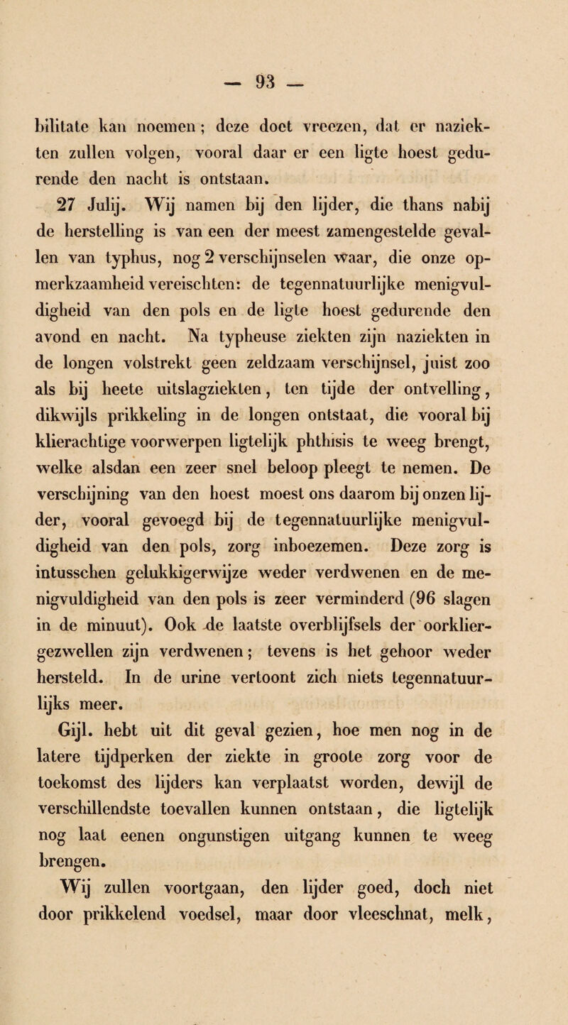 bilitate kan noemen ; deze doet vreezen, dat er naziek¬ ten zullen volgen, vooral daar er een ligte hoest gedu¬ rende den nacht is ontstaan. 27 Julij. Wij namen bij den lijder, die thans nabij de herstelling is van een der meest zamengestelde geval¬ len van typhus, nog 2 verschijnselen waar, die onze op¬ merkzaamheid vereisch ten: de tegennatuurlijke menigvul¬ digheid van den pols en de ligte hoest gedurende den avond en nacht. Na typheuse ziekten zijn naziekten in de longen volstrekt geen zeldzaam verschijnsel, juist zoo als bij heete uitslagziekten, ten tijde der ontvelling, dikwijls prikkeling in de longen ontstaat, die vooral bij klierachtige voorwerpen ligtelijk phthisis te weeg brengt, welke alsdan een zeer snel beloop pleegt te nemen. De verschijning van den hoest moest ons daarom bij onzen lij¬ der, vooral gevoegd bij de tegennatuurlijke menigvul¬ digheid van den pols, zorg inboezemen. Deze zorg is intusschen gelukkigerwijze weder verdwenen en de me¬ nigvuldigheid van den pols is zeer verminderd (96 slagen in de minuut). Ook de laatste overblijfsels der oorklier- gezwellen zijn verdwenen; tevens is het gehoor weder hersteld. In de urine vertoont zich niets tegennatuur¬ lijks meer. Gijl. hebt uit dit geval gezien, hoe men nog in de latere tijdperken der ziekte in groote zorg voor de toekomst des lijders kan verplaatst worden, dewijl de verschillendste toevallen kunnen ontstaan, die ligtelijk nog laat eenen ongunstigen uitgang kunnen te weeg brengen. Wij zullen voortgaan, den lijder goed, doch niet door prikkelend voedsel, maar door vleeschnat, melk,