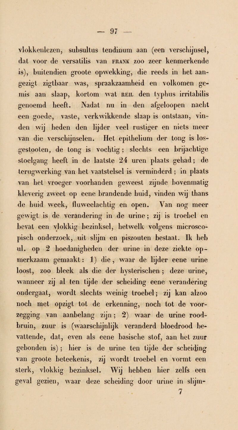 vlokkcnlezen, subsultus tendinum aan (een verschijnsel, dat voor de versatilis van frank zoo zeer kenmerkende is), buitendien groote opwekking, die reeds in bet aan- gezigt zigtbaar was, spraakzaamheid en volkomen ge¬ mis aan slaap, kortom wat reil den typhus irritabilis genoemd heeft. Nadat nu in den afgeloopen nacht een goede, vaste, verkwikkende slaap is ontstaan, vin¬ den wij heden den lijder veel rustiger en niets meer van die verschijnselen. Het epithelium der tong is los¬ ges tooten, de tong is vochtig; slechts een brijachtige stoelgang heeft in de laatste 24 uren plaats gehad; de terugwerking van het vaatstelsel is verminderd ; in plaats van het vroeger voorhanden geweest zijnde bovenmatig kleverig zweet op eene brandende huid, vinden wij thans de huid week, fluweelachtig en open. Van nog meer gewigt is de verandering in de urine; zij is troebel en bevat een vlokkig bezinksel, hetwelk volgens microsco¬ pisch onderzoek, uit slijm en piszouten bestaat. Ik heb ul. op 2 hoedanigheden der urine in deze ziekte op¬ merkzaam gemaakt: 1) die, waar de lijder eene urine loost, zoo bleek als die der hysterischen ; deze urine, wanneer zij al ten tijde der scheiding eene verandering ondergaat, wordt slechts weinig troebel; zij kan alzoo noch met opzigt tot de erkenning, noch tot de voor¬ zegging van aanbelang zijn; 2) waar de urine rood¬ bruin, zuur is (waarschijnlijk veranderd bloedrood be¬ vattende, dat, even als eene basische stof, aan het zuur gebonden is); hier is de urine ten tijde der scheiding van groote beteekenis, zij wordt troebel en vormt een sterk, vlokkig bezinksel. Wij hebben hier zelfs een geval gezien, waar deze scheiding door urine in slijm- 7