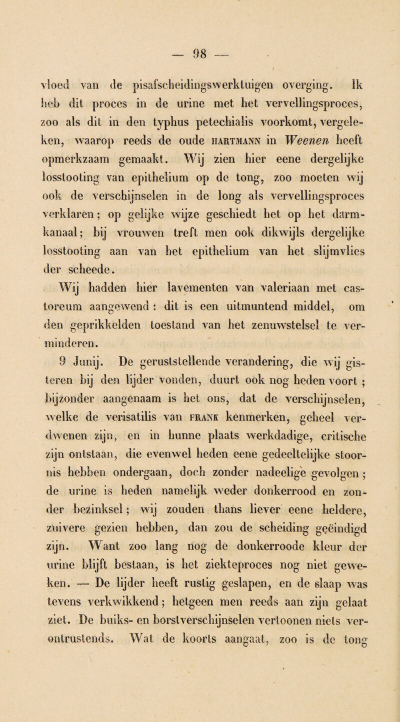 vloed van de pisafscheidingswerktuigen overging. Ik heb dit proces in de urine met het ver veil ingsproces, zoo als dit in den typhus petechialis voorkomt> vergele¬ ken, waarop reeds de oude iiartmann in Weenen heeft opmerkzaam gemaakt. Wij zien hier eene dergelijke losslooting van epithelium op de tong, zoo moeten wij ook de verschijnselen in de long als vervellingsproces verklaren; op gelijke wijze geschiedt het op het darm¬ kanaal; bij vrouwen treft men ook dikwijls dergelijke losstooting aan van het epithelium van het slijmvlies der scheede. Wij hadden hier lavementen van valeriaan met cas- toreum aangewend ; dit is een uitmuntend middel, om den geprikkelden toestand van het zenuwstelsel te ver¬ minderen. 9 Junij. De geruststellende verandering, die wij gis¬ teren bij den lijder vonden, duurt ook nog heden voort ; bijzonder aangenaam is het ons, dat de verschijnselen, welke de verisatilis van frank kenmerken, geheel ver¬ dwenen zijn, en in hunne plaats werkdadige, critisehe zijn ontstaan, die evenwel heden eene gedeeltelijke stoor¬ nis hebben ondergaan, doch zonder nadeelige gevolgen ; de urine is heden namelijk weder donkerrood en zon¬ der bezinksel; wij zouden thans liever eene heldere, zuivere gezien hebben, dan zou de scheiding geëindigd zijn. Want zoo lang nog de donkerroode kleur der urine blijft bestaan, is het ziekteproces nog niet gewe¬ ken. — De lijder heeft rustig geslapen, en de slaap was tevens verkwikkend; hetgeen men reeds aan zijn gelaat ziet. De buiks- en borst verschijnselen vertoonen niets ver¬ ontrustends. Wat de koorts aangaat, zoo is de long O t O