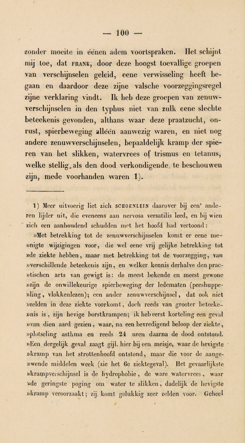 zonder moeite in éénen adem voorlspraken. Het schijnt mij toe, dat frank, door deze hoogst toevallige groepen van verschijnselen geleid, eene verwisseling heeft be¬ gaan en daardoor deze zijne valsche voorzeggingsregel zijne verklaring vindt. Ik heb deze groepen van zenuw¬ verschijnselen in den typhus niet van zulk eene slechte beteekenis gevonden, althans waar deze praatzucht, on¬ rust, spierbeweging alléén aanwezig waren, en niet nog andere zenuwverschijnselen, bepaaldelijk kramp der spie¬ ren van het slikken, watervrees of trismus en tetanus, welke stellig, als den dood verkondigende te beschouwen zijn, mede voorhanden waren 1). 1) Meer uitvoerig liet zich scüoenlein daarover bij een’ ande¬ ren lijder uit, die eveneens aan nervosa versatilis leed, en bij wien zich een aanhoudend schudden met het hoofd had vertoond: »Met betrekking tot de zenuwverschijnselen komt er eene me- »nigte wijzigingen voor, die wel eene vrij gelijke betrekking tot »de ziekte hebben, maar met betrekking tot de voorzegging, van »verschillende beteekenis zijn, en welker kennis derhalve den prac- »tischen arts van gewigt is: de meest bekende en meest gewone »zijn de onwillekeurige spierbeweging der ledematen (peeshuppe- »ling, vlokkenlezen)5 een ander zenuwverschijnsel, dat ook niet »zelden in deze ziekte voorkomt, doch reeds van grooter beteeke- »nis is, zijn hevige horstkrampen-, ik heb eerst korteling een geval »van dien aard gezien, waar, na een bevredigend beloop der ziekte, »plotseling asthma en reeds 24 uren daarna de dood ontstond. »Een dergelijk geval zaagt gijl. hier bij een meisje, waar de hevigste »kramp van bet strottenhoofd ontstond, maar die voor de aange* »wende middelen week (zie het 6e ziektegeval). Het gevaarlijkste »krampvei schijnsel is de hydrophobie , de ware watervrees , waar »de geringste poging om water te slikken, dadelijk de hevigste »kramp Veroorzaakt; zij komt gelukkig zeer zelden voor. Geheel