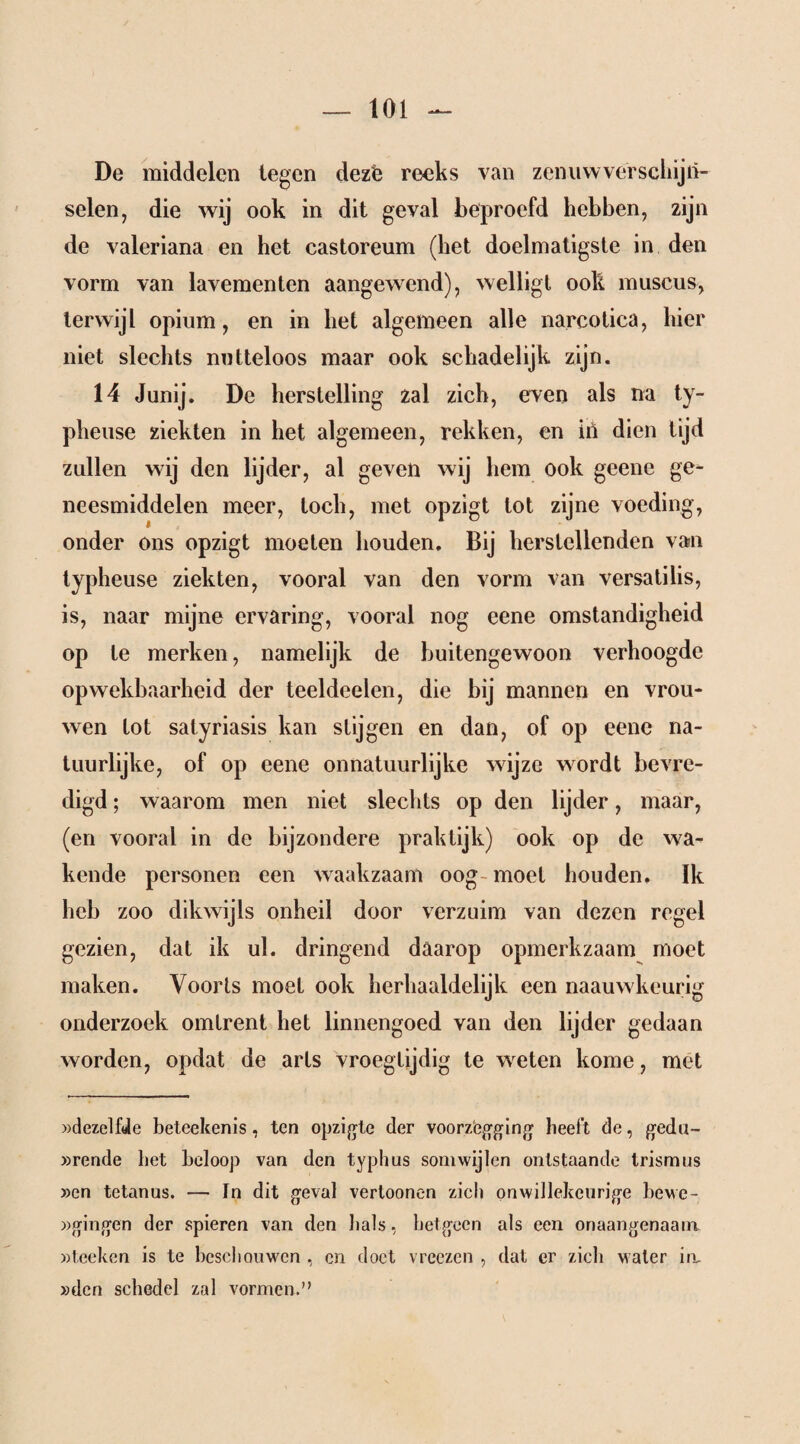 De middelen legen dezë reeks van zenuwverschijn¬ selen, die wij ook in dit geval beproefd hebben, zijn de valeriana en het castoreum (het doelmatigste in den vorm van lavementen aangewend), welligt ook muscus, terwijl opium, en in het algemeen alle narcotica, hier niet slechts nutteloos maar ook schadelijk zijn. 14 Junij. De herstelling zal zich, even als na ty- pheuse ziekten in het algemeen, rekken, en in dien tijd zullen wij den lijder, al geven wij hem ook geene ge¬ neesmiddelen meer, toch, met opzigt lot zijne voeding, onder ons opzigt moeten houden. Bij herstellenden van typheuse ziekten, vooral van den vorm van versatilis, is, naar mijne ervaring, vooral nog eene omstandigheid op te merken, namelijk de buitengewoon verhoogde opwekbaarheid der teeldeelen, die bij mannen en vrou¬ wen tot satyriasis kan stijgen en dan, of op eene na¬ tuurlijke, of op eene onnatuurlijke wijze wordt bevre¬ digd ; waarom men niet slechts op den lijder, maar, (en vooral in de bijzondere praktijk) ook op de wa¬ kende personen een waakzaam oog moet houden. Ik heb zoo dikwijls onheil door verzuim van dezen regel gezien, dat ik ul. dringend daarop opmerkzaam moet maken. Voorts moet ook herhaaldelijk een naauwkeurig onderzoek omtrent het linnengoed van den lijder gedaan worden, opdat de arts vroegtijdig te weten kome, met »dezelfde beteekenis, ten opzigte der voorzegging heelt de, gedu~ »rende bet beloop van den typhus somwijlen ontstaande trismus »en tetanus. — In dit geval verloonen zich onwillekeurige bewe- »gingen der spieren van den bals, hetgeen als een onaangenaam »lecken is te beschouwen , en doet vreezen , dat er zich water in, »den schedel zal vormen.'’