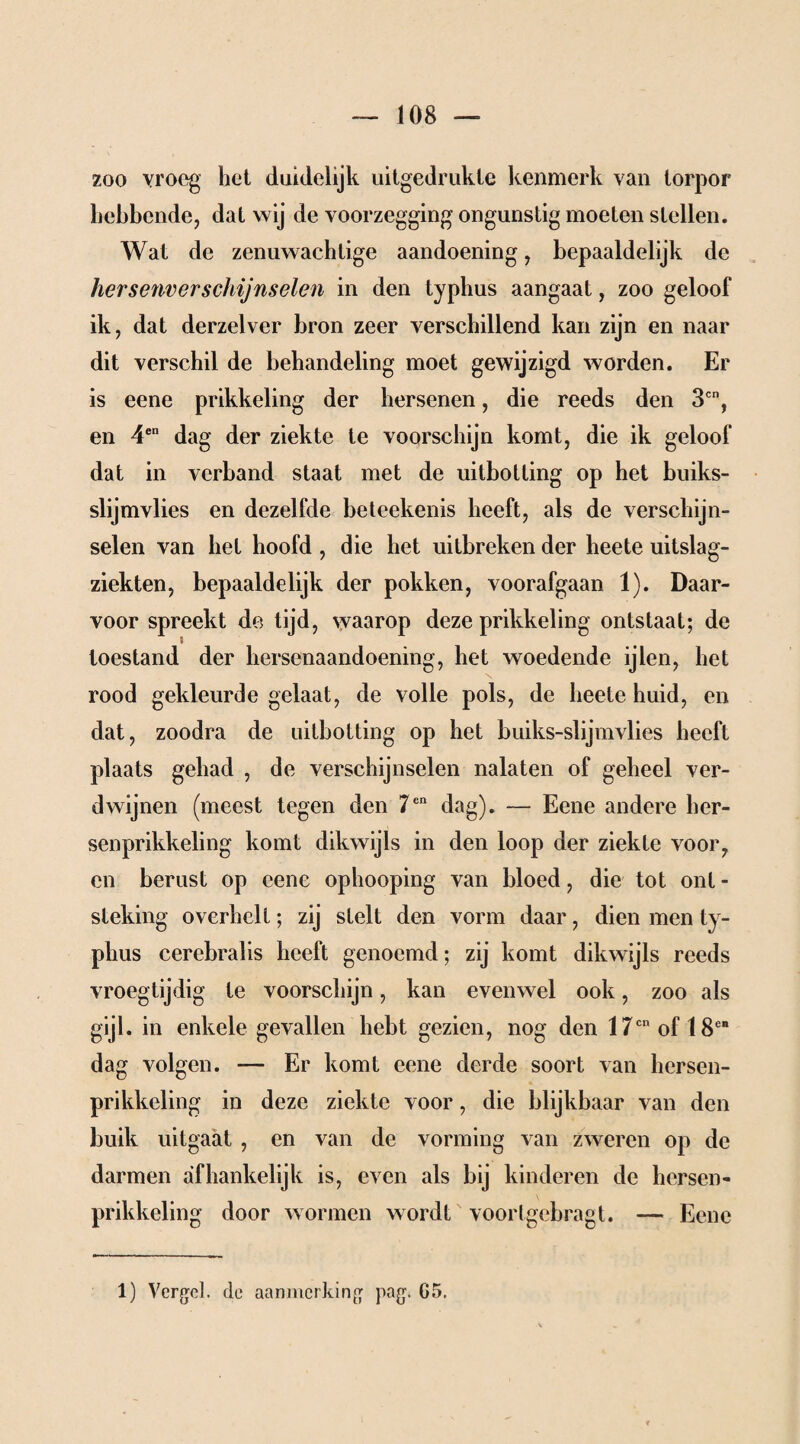 zoo vroeg het duidelijk uitgedrukle kenmerk van torpor hebbende, dat wij de voorzegging ongunstig moeten stellen. Wat de zenuwachtige aandoening, bepaaldelijk de hersenverschijnselen in den typhus aangaat, zoo geloof ik, dat derzelver bron zeer verschillend kan zijn en naar dit verschil de behandeling moet gewijzigd worden. Er is eene prikkeling der hersenen, die reeds den 3cn, en 4en dag der ziekte te voorschijn komt, die ik geloof dat in verband staat met de uitbotling op het buiks- slijmvlies en dezelfde beteekenis heeft, als de verschijn¬ selen van het hoofd , die het uitbreken der heete uitslag- ziekten, bepaaldelijk der pokken, voorafgaan 1). Daar¬ voor spreekt de tijd, waarop deze prikkeling ontstaat; de toestand der hersenaandoening, het woedende ijlen, het rood gekleurde gelaat, de volle pols, de heete huid, en dat, zoodra de uitbotting op het buiks-slijmvlies heeft plaats gehad , de verschijnselen nalaten of geheel ver¬ dwijnen (meest tegen den 7en dag). — Eene andere her- senprikkeling komt dikwijls in den loop der ziekte voor, en berust op eene ophooping van bloed, die tot ont - steking óverhell; zij stelt den vorm daar, dien men ty¬ phus cerebral is heeft genoemd; zij komt dikwijls reeds vroegtijdig te voorschijn, kan evenwel ook, zoo als gijl. in enkele gevallen hebt gezien, nog den 17cn of IS6* dag volgen. — Er komt eene derde soort van hersen- prikkeling in deze ziekte voor, die blijkbaar van den buik uitgaat , en van de vorming van zweren op de darmen afhankelijk is, even als bij kinderen de hersen- prikkeling door wormen wordt voorlgebragt. — Eene 1) Vergeh de aanmerking pag. G5.