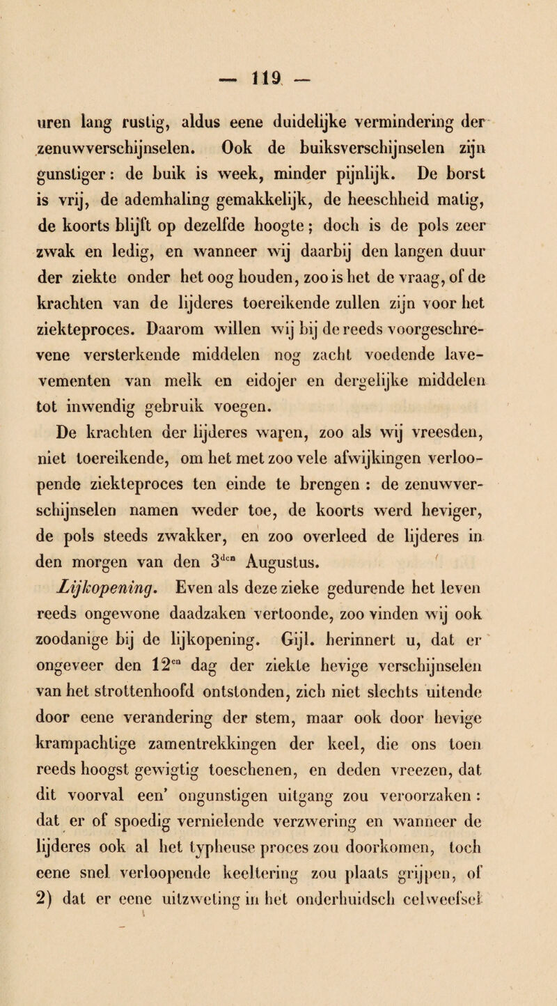 uren lang rustig, aldus eene duidelijke vermindering der zenuwverschijnselen. Ook de buiksverschijnselen zijn gunstiger: de buik is week, minder pijnlijk. De borst is vrij, de ademhaling gemakkelijk, de heeschheid matig, de koorts blijft op dezelfde hoogte; doch is de pols zeer zwak en ledig, en wanneer wij daarbij den langen duur der ziekte onder het oog houden, zoo is het de vraag, of de krachten van de lijderes toereikende zullen zijn voor het ziekteproces. Daarom willen wij bij de reeds voorgeschre- vene versterkende middelen nog zacht voedende lave- vementen van melk en eidojer en dergelijke middelen tot inwendig gebruik voegen. De krachten der lijderes wayen, zoo als wij vreesden, niet toereikende, om het met zoo vele afwijkingen verloo- pende ziekteproces ten einde te brengen : de zenuwver¬ schijnselen namen weder toe, de koorts werd heviger, de pols steeds zwakker, en zoo overleed de lijderes in den morgen van den 3dcB Augustus. Lijkopening, Even als deze zieke gedurende het leven reeds ongewone daadzaken vertoonde, zoo vinden wij ook zoodanige bij de lijkopening. Gijl. herinnert u, dat er ongeveer den 12cn dag der ziekte hevige verschijnselen van het strottenhoofd ontstonden, zich niet slechts uitende door eene verandering der stem, maar ook door hevige krampachtige zamentrekkingen der keel, die ons toen reeds hoogst gewigtig toeschenen, en deden vreezen, dat dit voorval een’ ongunstigen uitgang zou veroorzaken : dat er of spoedig vernielende verzwering en wanneer de lijderes ook al het typheuse proces zou doorkomen, toch eene snel verloopende kecltering zou plaats grijpen, of 2) dat er eene uitzwcting in het onderhuidsch celweefsel