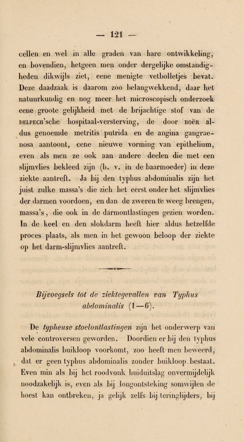 cellen en wel in alle graden van hare ontwikkeling, en bovendien, hetgeen men onder dergelijke omstandig¬ heden dikwijls ziet, eene menigte vetbolletjes bevat. Deze daadzaak is daarom zoo belangwekkend, daar het natuurkundig en nog meer het microscopisch onderzoek eene groote gelijkheid met de brijachtige stof van de DELPECH’sche hospitaal-versterving, de door BOën al¬ dus genoemde metritis putrida en de angina gangrae¬ nosa aan toont, eene nieuwe vorming van epithelium, even als men ze ook aan andere deelen die met een slijmvlies bekleed zijn (b. v, in de baarmoeder) in deze ziekte aantreft. Ja bij den typhus abdominalis zijn het juist zulke massa’s die zich het eerst onder het slijmvlies der darmen voordoen, en dan de zweren te weeg brengen, massa’s, die ook in de darmontlastingen gezien worden. In de keel en den slokdarm heeft hier aldus hetzelfde proces plaats, als men in het gewoon beloop der ziekte op het darm-slijm vlies aan treft. Bijvoegsels lot de ziektegevallen van Typhus abdominalis (1-6). De typheusc stoelontlastingen zijn het onderwerp van vele controversen geworden. Doordien er bij den typhus abdominalis buikloop voorkomt, zoo heeft men beweerd, dat er geen typhus abdominalis zonder buikloop bestaat. Even min als bij het roodvonk huiduitslag onvermijdelijk noodzakelijk is, even als bij longontsteking somwijlen de hoest kan ontbreken, ja gelijk zelfs bij teringlijders, bij