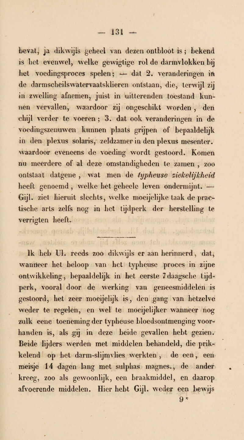 bevat, ja dikwijls geheel van dezen ontbloot is; bekend is bet evenwel, welke gewiglige rol de darmvlokken bij bet voedingsproces spelen; — dat 2. veranderingen in de darmscbeilswatervaatsklieren ontstaan, die, terwijl zij in zwelling afnemen, juist in uitterenden toestand kun¬ nen vervallen, waardoor zij ongeschikt worden , den chijl verder te voeren ; 3. dat ook veranderingen in de voedingszemiwen kunnen plaats grijpen of bepaaldelijk in den plexus solaris, zeldzamer in den plexus mesenter, waardoor eveneens de voeding wordt gestoord. Komen nu meerdere of al deze omstandigheden te zamen , zoo ontstaat datgene , wat men de typheuse ziekelijkheid beeft genoemd, welke bet geheelc leven ondermijnt. — Gijl. ziet hieruit slechts, welke moeijelijke taak de prac- tische arts zelfs nog in het tijdperk der herstelling te verritten heeft. 'Ö Ik heb UI. reeds zoo dikwijls er aan herinnerd, dat, wamt eer het beloop van het typheuse proces in zijne ontwikkeling, bepaaldelijk in het eerste 7daagsche tijd¬ perk, vooral door de werking van geneesmiddelen is gestoord, het zeer moeijelijk is, den gang van hetzelve weder te regelen, en wel te mocijelijker wanneer nog zulk eene toeneming der typheuse bloedsontmenging voor¬ handen is, als gij in deze beide gevallen hebt gezien. Beide lijders werden met middelen behandeld, die prik¬ kelend op het darm-slijmvlies werkten , de een, een meisje 14 dagen lang met sulphas magnes., de ander kreeg, zoo als gewoonlijk, een braakmiddel, en daarop afvoerende middelen. Hier hebt Gijl. weder een bewijs 9 *