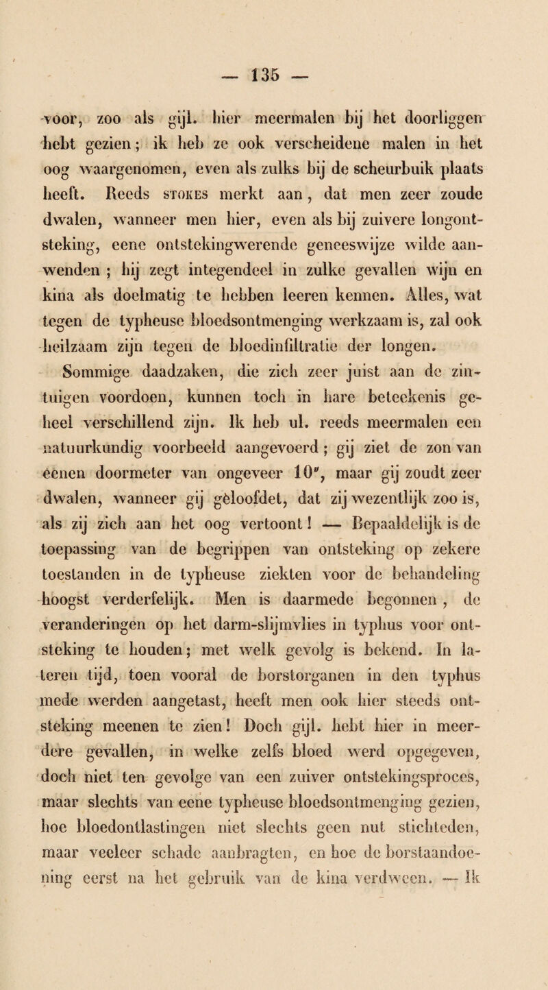 -voor, zoo als g>il- hier meermalen bij het doorliggen hebt gezien; ik heb ze ook verscheidene malen in het oog waargenomen, even als zulks bij de scheurbuik plaats heeft. Reeds stokes merkt aan, dat men zeer zoude dwalen, wanneer men hier, even als bij zuivere longont¬ steking, eene ontstekingwerende geneeswijze wilde aan¬ wenden ; hij zegt integendeel in zulke gevallen wijn en kina als doelmatig te hebben leeren kennen. Alles, wat tegen de typheuse bloedsontmenging werkzaam is, zal ook heilzaam zijn tegen de bloedinfdtralie der longen. Sommige daadzaken, die zich zeer juist aan de zin¬ tuigen voordoen, kunnen toch in hare beteekenis ge¬ heel verschillend zijn. Ik heb ul. reeds meermalen een natuurkundig voorbeeld aangevoerd ; gij ziet de zon van eenen doormeter van ongeveer 10% maar gij zoudt zeer dwalen, wanneer gij gèloofdet, dat zij wezentlijk zoo is, als zij zich aan het oog vertoont! -— Bepaaldelijk is de toepassing van de begrippen van ontsteking op zekere toestanden in de typheuse ziekten voor de behandeling hoogst verderfelijk. Men is daarmede begonnen , de veranderingen op het darm-slijmvlies in typlius voor ont¬ steking te houden; met welk gevolg is bekend. In la¬ teren tijd, toen vooral de borstorganen in den typhus mede werden aangetast, heeft men ook hier steeds ont¬ steking meenen te zien! Doch gijl. hebt hier in meer¬ dere gevallen, in welke zelfs bloed werd opgegeven, doch niet ten gevolge van een zuiver ontstekingsproces, maar slechts van eene typheuse bloedsontmenging gezien, hoe bloedontlastingen niet slechts geen nut stichteden, maar veeleer schade aanbragten, en hoe de borstaandoe- ning eerst na het gebruik van de kina verdween. — Ik