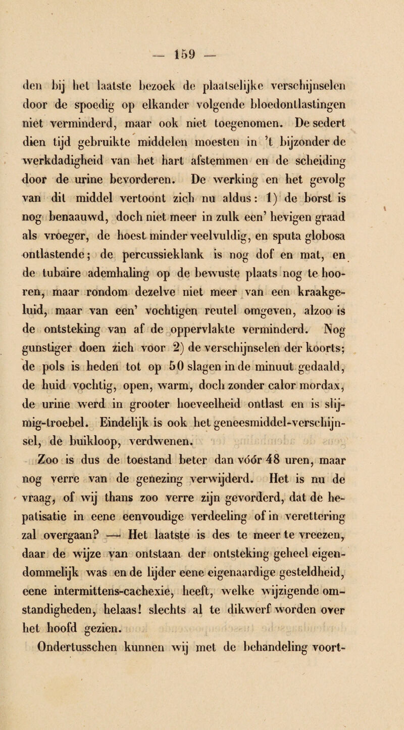 den bij het laatste bezoek de plaatselijke verschijnselen door de spoedig op elkander volgende bloedontlastingen niet verminderd, maar ook niet toegenomen. De sedert * dien tijd gebruikte middelen moesten in ’t bijzonder de werkdadigheid van het hart afstemmen en de scheiding door de urine bevorderen. De werking en het gevolg van dit middel vertoont zich nu aldus: 1) de borst is nog benaauwd, doch niet meer in zulk een’ hevigen graad als vroeger, de hoest minder veelvuldig, en sputa globosa ontlastende; de percussieklank is nog dof en mat, en de tubaire ademhaling op de bewuste plaats nog te hoo- ren, maar rondom dezelve niet meer van een kraakge- luid, maar van een’ vochtiger* reutel omgeven, alzoo is de ontsteking van af de oppervlakte verminderd. Nog gunstiger doen zich voor 2) de verschijnselen der koorts; de pols is heden tot op 50 slagen in de minuut gedaald, de huid vochtig, open, warm, doch zonder calor mordax, de urine werd in grooter hoeveelheid ontlast en is slij- mig-troebel. Eindelijk is ook het geneesmiddel-verschijn¬ sel, de buikloop, verdwenen. Zoo is dus de toestand beter dan vóór 48 uren, maar nog verre van de genezing verwijderd. Het is nu de vraag, of wij thans zoo verre zijn gevorderd, dat de he- patisatie in eene eenvoudige verdeeling of in verettering zal overgaan? — Het laatste is des te meer te vreezen, daar de wijze van ontstaan der ontsteking geheel eigen¬ dommelijk was en de lijder eene eigenaardige gesteldheid, eene intermittens-cachexie, heeft, welke wijzigende om¬ standigheden, helaas! slechts al te dikwerf worden over het hoofd gezien. Ondertusschen kunnen wij met de behandeling voort-