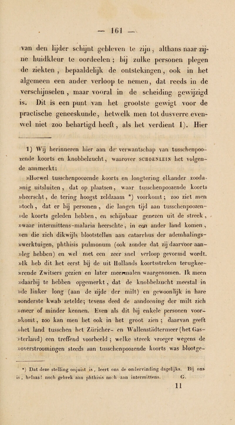 van den lijder schijnt gebleven le zijn, althans naar zij“ ne huidkleur te oordeelen ; bij zulke personen plegen de ziekten , bepaaldelijk de ontstekingen, ook in het algemeen een ander verloop te nemen, dat reeds in de verschijnselen , maar vooral in de scheiding gewijzigd is. Dit is een punt van het grootste gewigt voor de practische geneeskunde, hetwelk men tot dusverre even¬ wel niet zoo behartigd heeft, als het verdient 1). Hier 1) Wij herinneren hier aan de’verwantschap van tusschenpoo- zende koorts en knobbelzucht, waarover scnoENLEi« het volgen¬ de aanmerkt: »Hoewel tusschenpoozende koorts en longtering elkander zooda- »nig uitsluiten, dat op plaatsen, waar tusschenpoozende koorts »heerscht, de tering hoogst zeldzaam *) voorkomt; zoo ziet men »toch , dat er bij personen , die langen tijd aan tusschenpoozen- »de koorts geleden hebben, en schijnbaar genezen uit de streek, »waar intermittens-malaria heerschtc, in ean ander land komen , »en die zich dikwijls blootstellen aan catarrhus der ademhalings- »werktuigen, phthisis pulmonum (ook zonder dat zij daarvoor aan¬ wieg hebben) en wel met een zeer snel verloop gevormd wordt. »Ik heb dit het eerst bij de uit Hollands koortsstreken terugkee- »rende Zwitsers gezien en later meermalen waargenomen. Ik meen »daarbij te hebben opgemerkt , dat de knobbelzucht meestal in »de linker long (aan de zijde der milt) en gewoonlijk in hare »onderste kwab zetelde; tevens deed de aandoening der milt zich »meer of minder kennen. Even als dit hij enkele personen voor- % »komt, zoo kan men het ook in het groot zien ; daarvan geelt »het land tusschen het Züricher- en Wallenstädtermeer (het Gas- »terland) een treffend voorbeeld ; welke streek vroeger wegens de »overstroomingen steeds aan tusschenpoozende koorts was blootge- *) Dat deze stelling onjuist is , leert ons de ondervinding dagelijks. Bij ons is, helaas! noch gebrek aan phthisis noch aan intermittens. G. 11