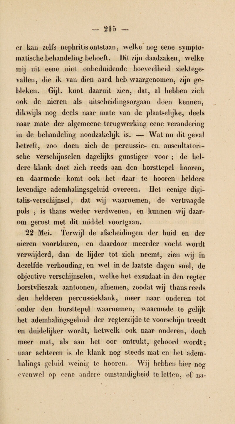 er kan zelfs nepliritis ontstaan, welke nog eene sympto¬ matische behandeling behoeft. Dit zijn daadzaken, welke mij uit eene niet onbeduidende hoeveelheid ziektege¬ vallen, die ik van dien aard heb waargenomen, zijn ge¬ bleken. Gijl. kunt daaruit zien, dat, al hebben zich ook de nieren als uitscheidingsorgaan doen kennen, dikwijls nog deels naar mate van de plaatselijke, deels naar mate der algemeene terugwerking eene verandering in de behandeling noodzakelijk is. — Wat nu dit geval betreft, zoo doen zich de percussie- en. auscultatori¬ sche verschijnselen dagelijks gunstiger voor ; de hel¬ dere klank doet zich reeds aan den borsttepel hooren, en daarmede komt ook het daar te hooren heldere levendige ademhalingsgeluid overeen. Het eenige digi- talis-verschijnsel, dat wij waarnemen, de vertraagde pols , is thans weder verdwenen, en kunnen wij daar¬ om gerust met dit middel voortgaan. 22 Mei. Terwijl de afscheidingen der huid en der nieren voortduren, en daardoor meerder vocht wordt verwijderd, dan de lijder tot zich neemt, zien wij in dezelfde verhouding, en wel in de laatste dagen snel, de objective verschijnselen, welke het exsudaat in den regter borstvlieszak aantoonen, afnemen, zoodat wij thans reeds den helderen percussieklank, meer naar onderen tot onder den borsttepel waarnemen, waarmede te gelijk het ademhalingsgeluid der regterzijde te voorschijn treedt en duidelijker wordt, hetwelk ook naar onderen, doch meer mat, als aan het oor ontrukt, gehoord wordt; naar achteren is de klank nog steeds mat en het adem- halings geluid weinig te hooren. Wij hebben hier nog evenwel op eene andere omstandigheid te letten, of na-