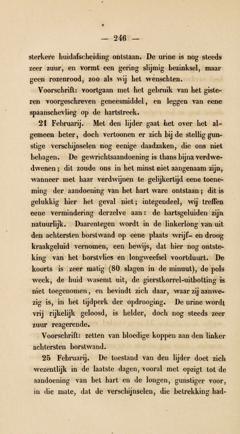 sterkere huidafscheiding ontstaan. De urine is nog steeds zeer zuur, en vormt een gering slijmig bezinksel, maar geen rozenrood, zoo als wij het wenschten. Voorschrift: voortgaan met het gebruik van het giste- ren voorgeschreven geneesmiddel, en leggen van eene spaanschevlieg op de hartstreek. 21 Februarij. Met den lijder gaat het over het al¬ gemeen beter, doch vertoonen er zich bij de stellig gun¬ stige verschijnselen nog eenige daadzaken, die ons niet behagen. De gewrichtsaandoening is thans bijna verdwe- dwenen ; dit zoude ons in het minst niet aangenaam zijn, wanneer met haar verdwijnen te gelijkertijd eene toene¬ ming der aandoening van het hart ware ontstaan; dit is gelukkig hier het geval niet; integendeel, wij treffen eene vermindering derzelve aan: de hartsgeluiden zijn natuurlijk. Daarentegen wordt in de linkerlong van uit den achtersten borstwand op eene plaats wrijf- en droog kraakgeluid vernomen, een bewijs, dat hier nog ontste¬ king van het borstvlies en longweefsel voortduurt. De koorts is zeer matig (80 slagen in de minuut), de pols week, de huid wasemt uit, de gierstkorrel-uitbotting is niet toegenomen, en bevindt zich daar, waar zij aanwe¬ zig is, in het tijdperk der opdrooging. De urine wordt vrij rijkelijk geloosd, is helder, doch nog steeds zeer zuur reagerende. Voorschrift: zetten van bloedige koppen aan den linker achtersten borstwand. 25 Februarij. De toestand van den lijder doet zich wezentlijk in de laatste dagen, vooral met opzigt lot de aandoening van het hart en de longen, gunstiger voor, in die mate, dat de verschijnselen, die betrekking had-