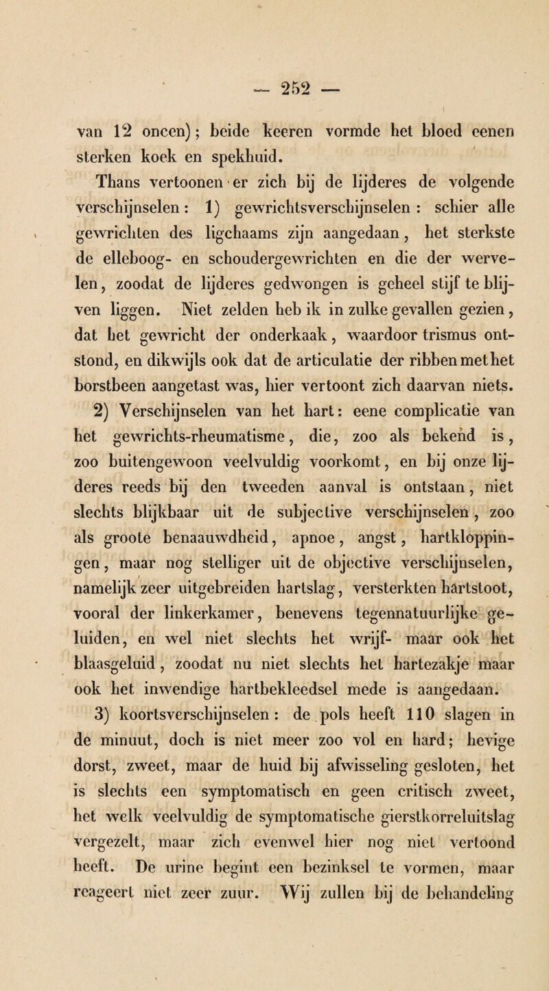 - i van 12 oneen); beide keeren vormde het bloed eenen sterken koek en spekhuid. Thans vertoonen ■ er zich bij de lijderes de volgende verschijnselen: 1) gewrichtsverschijnselen : schier alle gewrichten des ligchaams zijn aangedaan, het sterkste de elleboog- en schoudergewrichten en die der werve¬ len , zoodat de lijderes gedwongen is geheel stijf te blij¬ ven liggen. Niet zelden heb ik in zulke gevallen gezien, dat het gewricht der onderkaak, waardoor trismus ont¬ stond, en dikwijls ook dat de articulatie der ribben met het borstbeen aangetast was, hier vertoont zich daarvan niets. 2) Verschijnselen van het hart: eene complicatie van het gewrichts-rheumatisme, die, zoo als bekend is, zoo buitengewoon veelvuldig voorkomt, en bij onze lij¬ deres reeds bij den tweeden aanval is ontstaan, niet slechts blijkbaar uit de subjeclive verschijnselen, zoo als groote benaauwdheid, apnoe , angst, hartkloppin¬ gen , maar nog stelliger uit de objective verschijnselen, i namelijk zeer uitgebreiden hartslag, versterkten hartstoot, vooral der linkerkamer, benevens tegennatuurlijke ge¬ luiden, en wel niet slechts het wrijf- maar ook het blaasgeluid, zoodat nu niet slechts het hartezakje maar ook het inwendige hartbekleedsel mede is aangedaan. 3) koortsverschijnselen : de pols heeft 110 slagen in de minuut, doch is niet meer zoo vol en hard; hevige dorst, zweet, maar de huid bij afwisseling gesloten, het is slechts een symptomatisch en geen critisch zweet, het welk veelvuldig de symptomatische gierstkorreluitslag vergezelt, maar zich evenwel hier nog niet vertoond heeft. De urine begint een bezinksel te vormen, maar reageert niet zeer zuur. Wij zullen bij de behandeling