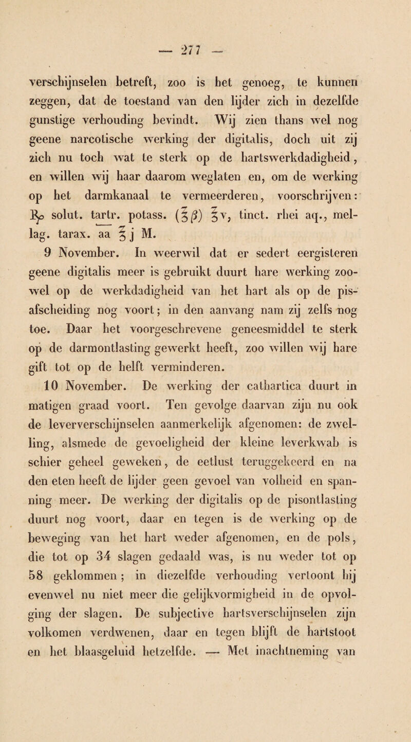 — rn - verschijnselen betreft, zoo is het genoeg, te kunnen zeggen, dat de toestand van den lijder zich in dezelfde gunstige verhouding bevindt. Wij zien thans wel nog geene narcotische werking der digitalis, doch uit zij zich nu toch wat te sterk op de hartswerkdadigheid, en willen wij haar daarom weglaten en, om de werking op het darmkanaal te vermeerderen, voorschrijven: ]^> solut. tartr. potass. (3/5) §v, tinct. rhei aq., mel- lag. tarax. aa § j M. 9 November. In weerwil dat er sedert eergisteren geene digitalis meer is gebruikt duurt hare werking zoo¬ wel op de werkdadigheid van het hart als op de pis- afscheiding nog voort; in den aanvang nam zij zelfs nog toe. Daar het voorgeschrevene geneesmiddel te sterk op de darmontlasting gewerkt heeft, zoo willen wij hare gift tot op de helft verminderen. 10 November. De werking der cathartica duurt in matigen graad voort. Ten gevolge daarvan zijn nu ook de lever verschijnselen aanmerkelijk afgenomen: de zwel¬ ling, alsmede de gevoeligheid der kleine leverkwab is schier geheel geweken, de eetlust teruggekeerd en na den eten heeft de lijder geen gevoel van volheid en span¬ ning meer. De werking der digitalis op de pisontlasting duurt nog voort, daar en tegen is de werking op de beweging van het hart weder afgenomen, en de pols, die tot op 34 slagen gedaald was, is nu weder tot op 58 geklommen ; in diezelfde verhouding vertoont hij evenwel nu niet meer die gelijkvormigheid in de opvol¬ ging der slagen. De subjective hartsverschijnselen zijn volkomen verdwenen, daar en tegen blijft de hartsloot en het blaasgeluid hetzelfde. — Met inachtneming van