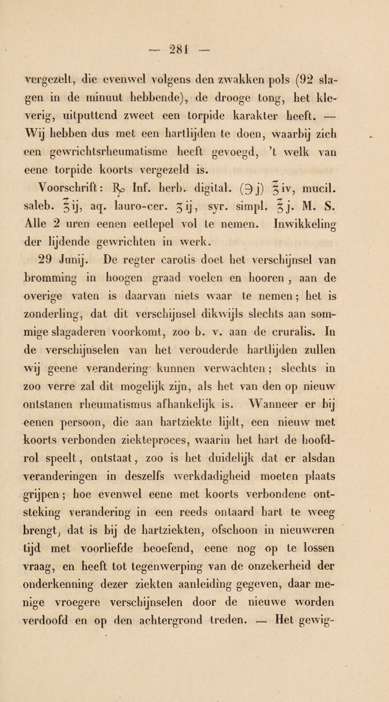 vergezelt, die evenwel volgens den zwakken pols (92 sla¬ gen in de minuut hebbende), de drooge tong, het kle¬ verig, uitputtend zweet een torpide karakter beeft. — Wij hebben dus met een hartlijden te doen, waarbij zich een gewrichtsrheumatisme heeft gevoegd, ’t welk van eene torpide koorts vergezeld is. Voorschrift: Inf. herb, digital. (9 j) § iv, mucil. saleb. §ij, aq. lauro-cer. 5 ij, syr. simpl. ^j. M. S. Alle 2 uren eenen eetlepel vol te nemen. Inwikkeling der lijdende gewrichten in werk. 29 Junij. De regter carotis doet het verschijnsel van kromming in hoogen graad voelen en liooren , aan de overige vaten is daarvan niets waar te nemen; het is zonderling, dat dit verschijnsel dikwijls slechts aan som¬ mige slagaderen voorkomt, zoo b. v. aan de cruralis. In de verschijnselen van het verouderde hartlijden zullen wij geene verandering kunnen verwachten; slechts in zoo verre zal dit mogelijk zijn, als het van den op nieuw ontstanen rheumatismus afhankelijk is. Wanneer er bij eenen persoon, die aan hartziekte lijdt, een nieuw met koorts verbonden ziekteproces, waarin het hart de hoofd¬ rol speelt, ontstaat, zoo is het duidelijk dat er alsdan veranderingen in deszelfs werkdadigheid moeten plaats grijpen; hoe evenwel eene met koorts verbondene ont¬ steking verandering in een reeds ontaard hart te weeg brengt, dat is bij de hartziekten, ofschoon in nieuweren tijd met voorliefde beoefend, eene nog op te lossen vraag, en heeft tot tegenwerping van de onzekerheid der onderkenning dezer ziekten aanleiding gegeven, daar me¬ nige vroegere verschijnselen door de nieuwe worden verdoofd en op den achtergrond treden. — Het gewig-