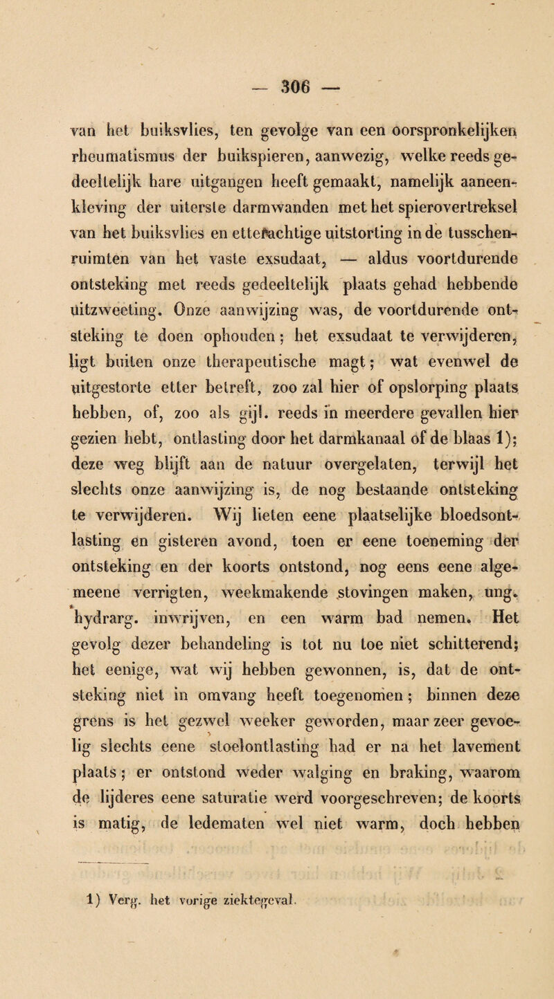 van het buiksvlies, ten gevolge van een oorspronkelijke!* rheumatismus der buikspieren, aanwezig, welke reeds ge¬ deeltelijk hare uitgangen heeft gemaakt, namelijk aaneen- kleving der uiterste darmwanden met het spierovertreksel van het buiksvlies en etteMchtige uitstorting inde tusschen- ruimten van het vaste exsudaat, — aldus voortdurende ontsteking met reeds gedeeltelijk plaats gehad hebbende üitzweeting. Onze aanwijzing was, de voortdurende ont- steking te doen ophouden; het exsudaat te verwijderen, ligt buiten onze therapeutische magt; wat evenwel de riitgestorte etter betreft, zoo zal hier of opslorping plaats hebben, of, zoo als g‘j'- reeds in meerdere gevallen hier gezien hebt, ontlasting door het darmkanaal of de blaas 1); deze weg blijft aan de natuur overgelaten, terwijl het slechts onze aanwijzing is, de nog bestaande ontsteking te verwijderen. Wij lieten eene plaatselijke bloedsont- lasting en gisteren avond, toen er eene toeneming der ontsteking en der koorts ontstond, nog eens eene alge- meene verrigten, weekmakende sto vingen maken, ung. * hydrarg. inwrijven, en een warm bad nemen. Het gevolg dezer behandeling is tot nu toe niet schitterend; het eenige, wat wij hebben gewonnen, is, dat de ont¬ steking niet in omvang heeft toegenomen; binnen deze grens is hel gezwel weeker geworden, maar zeer gevoe¬ lig slechts eene stoelontlasting had er na het lavement plaats ; er ontstond weder walging en braking, waarom de lijderes eene saturatie werd voorgeschreven; de koorts is matig, de ledematen wel niet warm, doch hebben 1) Verg. het vorige ziektegeval.