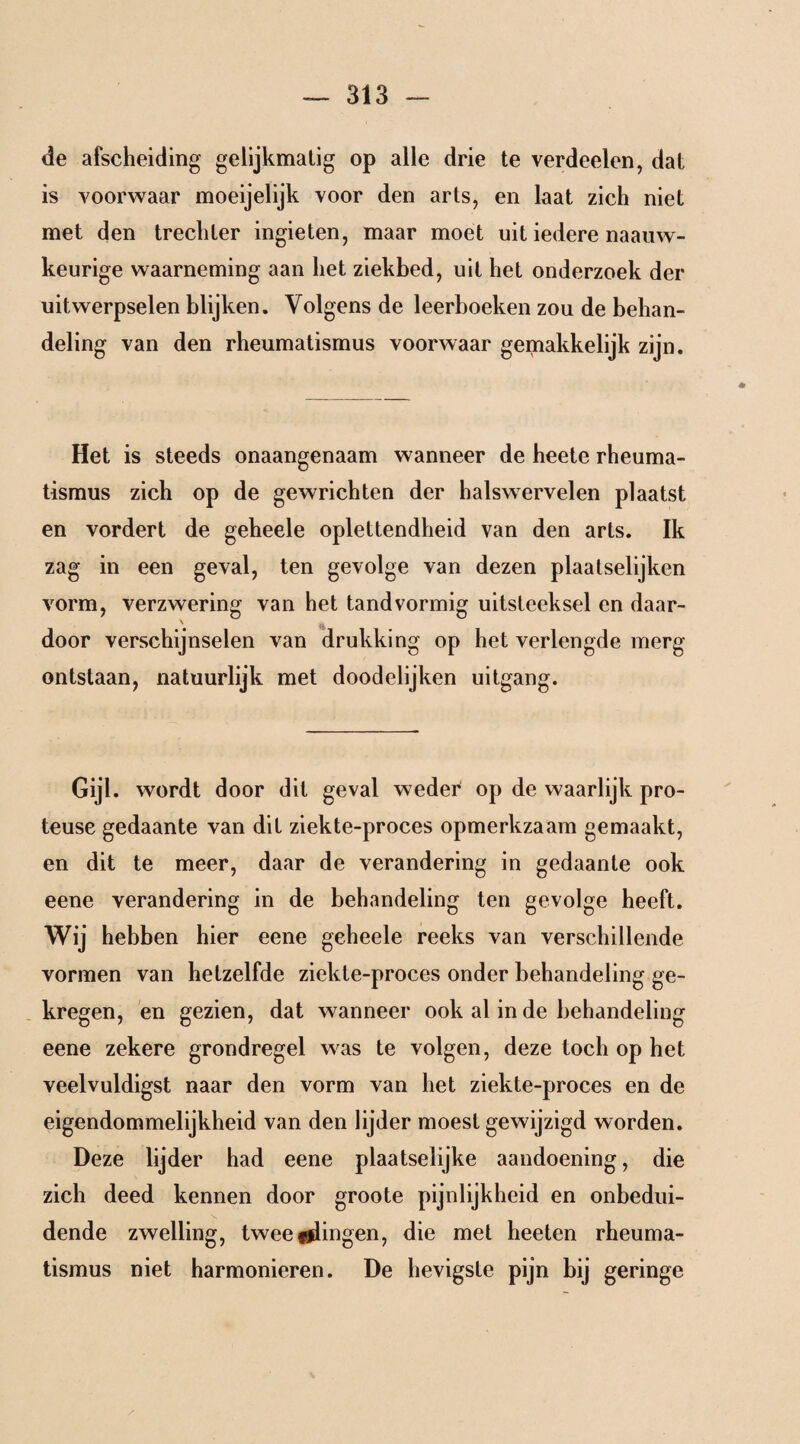 de afscheiding gelijkmatig op alle drie te verdeelen, dat is voorwaar moeijelijk voor den arts, en laat zich niet met den trechter ingieten, maar moet uit iedere naauw- keurige waarneming aan het ziekbed, uit het onderzoek der uitwerpselen blijken. Volgens de leerboeken zou de behan¬ deling van den rheumatismus voorwaar gemakkelijk zijn. Het is steeds onaangenaam wanneer de heete rheuma¬ tismus zich op de gewrichten der halswervelen plaatst en vordert de geheele oplettendheid van den arts. Ik zag in een geval, ten gevolge van dezen plaatselijken vorm, verzwering van het tandvormig uitsteeksel en daar- ' door verschijnselen van drukking op het verlengde merg ontstaan, natuurlijk met doodelijken uitgang. Gijl. wordt door dit geval weder op de waarlijk pro- teuse gedaante van dit ziekte-proces opmerkzaam gemaakt, en dit te meer, daar de verandering in gedaante ook eene verandering in de behandeling ten gevolge heeft. Wij hebben hier eene geheele reeks van verschillende vormen van hetzelfde ziekte-proces onder behandeling ge¬ kregen, en gezien, dat wanneer ook al in de behandeling eene zekere grondregel was te volgen, deze toch op het veelvuldigst naar den vorm van het ziekte-proces en de eigendommelijkheid van den lijder moest gewijzigd worden. Deze lijder had eene plaatselijke aandoening, die zich deed kennen door groote pijnlijkheid en onbedui¬ dende zwelling, tweelingen, die met heeten rheuma¬ tismus niet harmonieren. De hevigste pijn bij geringe