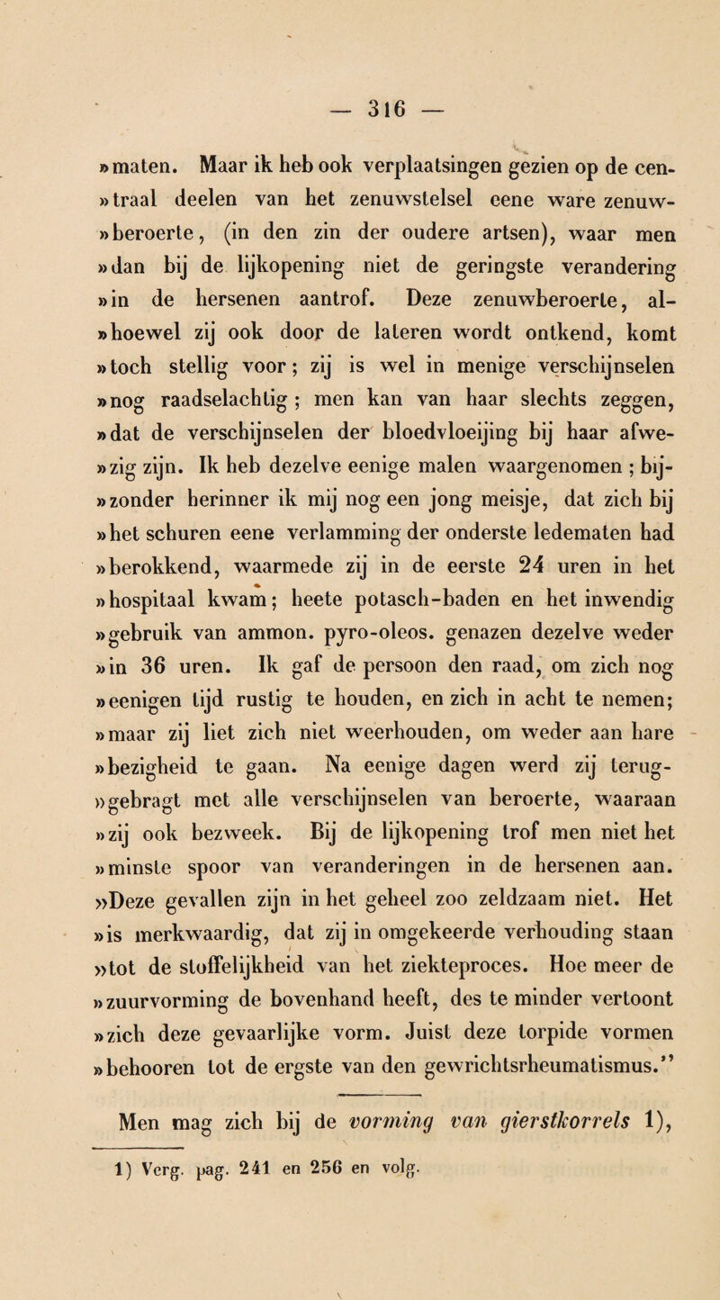 »maten. Maar ik heb ook verplaatsingen gezien op de cen- »traal deelen van het zenuwstelsel eene ware zenuw- »beroerte, (in den zin der oudere artsen), waar men »dan bij de lijkopening niet de geringste verandering »in de hersenen aantrof. Deze zenuwberoerte, al- »hoewel zij ook door de lateren wordt ontkend, komt »toch stellig voor; zij is wel in menige verschijnselen »nog raadselachtig ; men kan van haar slechts zeggen, »dat de verschijnselen der bloedvloeiing bij haar afwe- »zig zijn. Ik heb dezelve eenige malen waargenomen ; bij- »zonder herinner ik mij nog een jong meisje, dat zich bij »het schuren eene verlamming der onderste ledematen had »berokkend, waarmede zij in de eerste 24 uren in het »hospitaal kwam; heete potasch-baden en het inwendig »gebruik van ammon. pyro-oleos. genazen dezelve weder »in 36 uren. Ik gaf de persoon den raad, om zich nog »eenigen lijd rustig te houden, en zich in acht te nemen; »maar zij liet zich niet weerhouden, om weder aan hare »bezigheid te gaan. Na eenige dagen werd zij terug- »gebragt met alle verschijnselen van beroerte, waaraan »zij ook bezweek. Bij de lijkopening trof men niet het »minste spoor van veranderingen in de hersenen aan. »Deze gevallen zijn in het geheel zoo zeldzaam niet. Het »is merkwaardig, dat zij in omgekeerde verhouding staan »tot de stoffelijkheid van het ziekteproces. Hoe meer de »zuurvorming de bovenhand heeft, des te minder vertoont »zich deze gevaarlijke vorm. Juist deze torpide vormen »behooren tot de ergste van den gewrichtsrheumatismus.” Men mag zich bij de vorming van gierstkorrels 1), 1) Verg. pag. 241 en 256 en volg. \