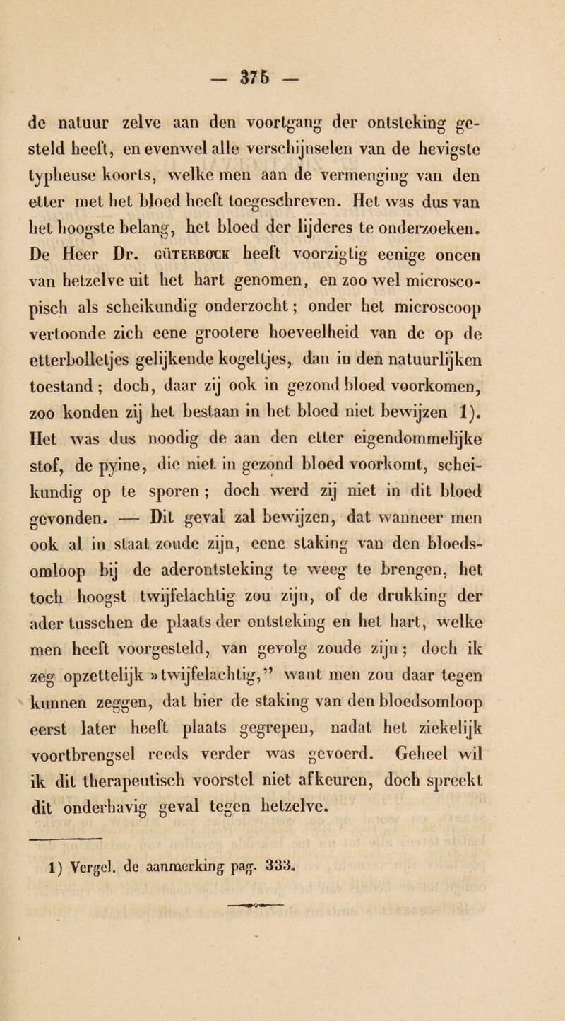 de natuur zelve aan den voortgang der ontsteking ge¬ steld heeft, en evenwel alle verschijnselen van de hevigste lypheuse koorts, welke men aan de vermenging van den etter met het bloed heeft toegeschreven. Het was dus van het hoogste belang, het bloed der lijderes te onderzoeken. De Heer Dr. güterbock heeft voorzigtig eenige oneen van hetzelve uit het hart genomen, en zoo wel microsco¬ pisch als scheikundig onderzocht; onder het microscoop vertoonde zich eene grootere hoeveelheid van de op de etterbolletjes gelijkende kogeltjes, dan in den natuurlijken toestand; doch, daar zij ook in gezond bloed voorkomen, zoo konden zij het bestaan in het bloed niet bewijzen 1). Het was dus noodig de aan den etter eigendommelijke stof, de pyine, die niet in gezond bloed voorkomt, schei¬ kundig op te sporen ; doch werd zij niet in dit bloed gevonden. — Dit geval zal bewijzen, dat wanneer men ook al in staat zoude zijn, eene staking van den bloeds¬ omloop bij de aderontsteking te weeg te brengen, het toch hoogst twijfelachtig zou zijn, of de drukking der ader tusschen de plaats der ontsteking en het hart, welke men heeft voorgesteld, van gevolg zoude zijn; doch ik zeg opzettelijk »twijfelachtig,” want men zou daar tegen kunnen zeggen, dat hier de staking van den bloedsomloop eerst later heeft plaats gegrepen, nadat het ziekelijk voortbrengsel reeds verder was gevoerd. Geheel wil ik dit therapeutisch voorstel niet af keuren, doch spreekt dit onderhavig geval tegen hetzelve. 1) Vergeh dc aanmerking pag. 333.