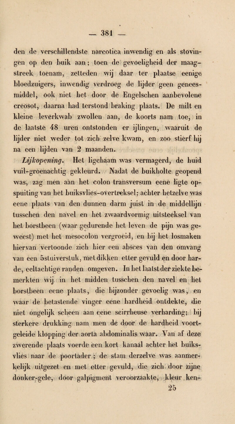 \ V — 381 _ den de verschillendste narcotica inwendig en als stovin- gen op den buik aan; toen de gevoeligheid der maag¬ streek toenam, zetteden wij daar ter plaatse eenige bloedzuigers, inwendig verdroeg de lijder geen genees¬ middel, ook niet bet door de Engelschen aanbevolene creosot, daarna had terstond braking plaats. De milt en kleine leverkwab zwollen aan, de koorts nam toe, in de laatste 48 uren ontstonden er ijlingen, waaruit de lijder niet weder tot zich zelve kwam, en zoo stierf hij na een lijden van 2 maanden. Lijkopening. Het ligchaam was vermagerd, de huid vuil-groenachtig gekleurd. Nadat de buikholte geopend was, zag men aan het colon transversum eene ligte op- spuiting van bet buiksvlies-overtreksel; achter hetzelve was eene plaats van den dunnen darm juist in de middellijn lusschen den navel en het zwaardvormig uitsteeksel van het borstbeen (waar gedurende het leven de pijn was ge¬ weest) met het mesocolon vergroeid, en bij het losmaken hiervan vertoonde zich hier een absces van den omvang van een 5stuiverstuk, met dikken etter gevuld en door har¬ de, eeltachtige randen omgeven. In het laatst der ziekte be¬ merkten wij in het midden tusschen den navel en het borstbeen eene plaats, die bijzonder gevoelig was, en waar de betastende vinger eene hardheid ontdekte, die niet ongelijk scheen aan eene scirrheuse verharding; bij sterkere drukking nam men de door de hardheid voort¬ geleide klopping der aorla abdominalis waar. Van af deze zwerende plaats voerde een kort kanaal achter het buiks- vlies naar de poortader ; de stam derzelve was aanmer¬ kelijk uitgezet en met etter gevuld, die zich door zijne donker-gele, door galpigment veroorzaakte, kleur ken* 25