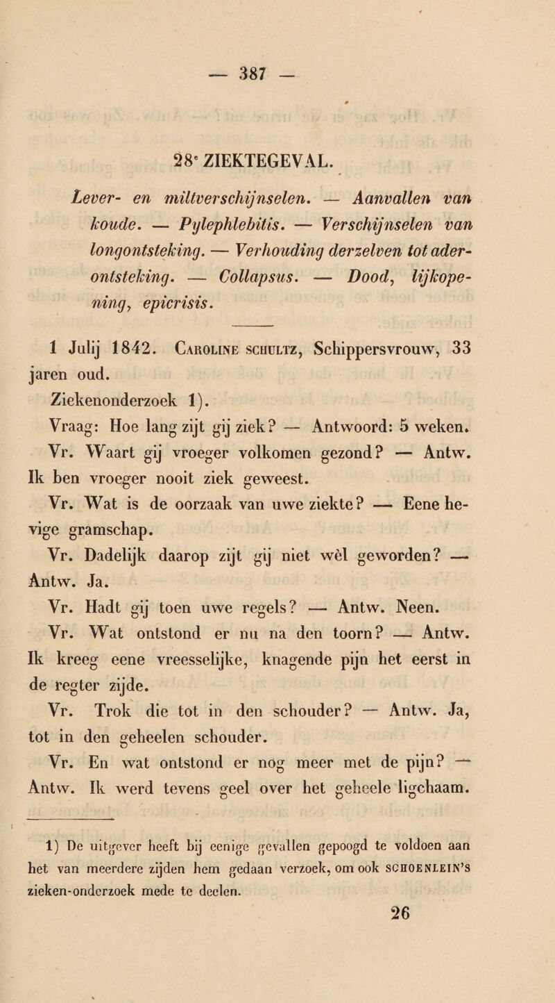 28e ZIEKTEGEVAL. Lever- en miltverschijnselen. — Aanvallen van koude. — Pylephlebitis. — Verschijnselen van longontsteking. — Verhouding derzelven tot ader- ontsteking. — Collapsus. — Dood, lijkope¬ ning , epicrisis. 1 Julij 1842. Caroline scrültz, Schippersvrouw, 33 jaren oud. Ziekenonderzoek 1). Vraag: Hoe lang zijt gij ziek? — Antwoord: 5 weken. Vr. Waart gij vroeger volkomen gezond? — Antw. Ik ben vroeger nooit ziek geweest. Vr. Wat is de oorzaak van uwe ziekte? — Eene he¬ vige gramschap. Vr. Dadelijk daarop zijt gij niet wèl geworden? — Antw. Ja. Vr. Hadt gij toen uwe regels? — Antw. Neen. Vr. Wat ontstond er nu na den toorn? — Antw. Ik kreeg eene vreesselijke, knagende pijn het eerst in de regter zijde. Vr. Trok die tot in den schouder? — Antw. Ja, tot in den geheelen schouder. Vr. En wat ontstond er nog meer met de pijn? -~ Antw. Ik werd tevens geel over het geheele ligchaam. 1) De uitgever heeft bij eenige gevallen gepoogd te voldoen aan het van meerdere zijden hem gedaan verzoek, om ook schoenlein’s zieken-ondcrzoek mede te deden. 26