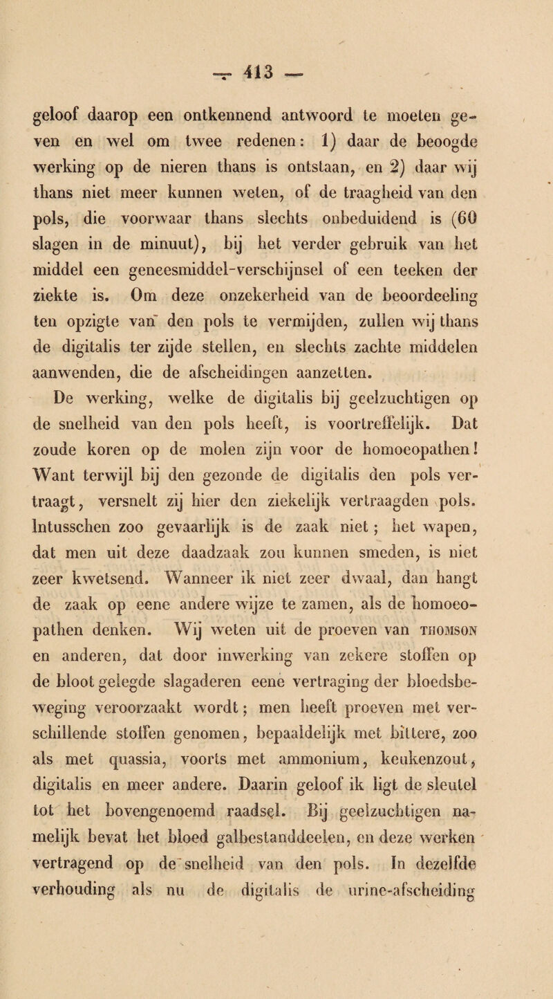 geloof daarop een ontkennend antwoord te moeten ge¬ ven en wel om twee redenen: 1) daar de beoogde werking op de nieren thans is ontstaan, en 2) daar wij thans niet meer kannen welen, of de traagheid van den pols, die voor waar thans slechts onbeduidend is (60 slagen in de minuut), bij het verder gebruik van het middel een geneesmiddel-verschijnsel of een teeken der ziekte is. Om deze onzekerheid van de beoordeeling ten opzigte van den pols te vermijden, zullen wij thans de digitalis ter zijde stellen, en slechts zachte middelen aanwenden, die de afscheidingen aanzetten. De werking, welke de digitalis bij geelzuchtigen op de snelheid van den pols heeft, is voortreffelijk. Dat zoude koren op de molen zijn voor de homoeopathen! Want terwijl bij den gezonde de digitalis den pols ver¬ traagt, versnelt zij hier den ziekeiijk vertraagden pols. Intusschen zoo gevaarlijk is de zaak niet ; het wapen, dat men uit deze daadzaak zou kunnen smeden, is niet zeer kwetsend. Wanneer ik niet zeer dwaal, dan hangt de zaak op eene andere wijze te zamen, als de bomoeo- pathen denken. Wij weten uit de proeven van Thomson en anderen, dat door inwerking van zekere stoffen op de bloot gelegde slagaderen eene vertraging der bloedsbe- weging veroorzaakt wordt; men heeft proeven met ver¬ schillende stoffen genomen, bepaaldelijk met bittere, zoo als met quassia, voorts met ammonium, keukenzout, digitalis en meer andere. Daarin geloof ik ligt de sleutel tot het bovengenoemd raadsel. Bij geelzuchtigen na¬ melijk bevat het bloed galbestanddeelen, en deze werken vertragend op de snelheid van den pols. In dezelfde verhouding als nu de digitalis de urine-afscheiding