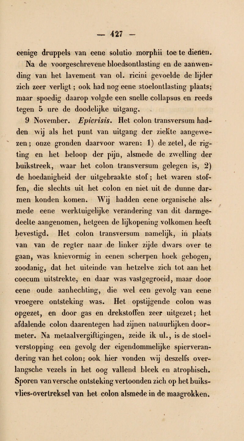 eenige druppels van eene solutio morphii toe te dienen. Na de voorgeschrevene bloedsontlasting en de aanwen¬ ding van het lavement van ol. ricini gevoelde de lijder zich zeer verligt; ook had nog eene stoelontlasting plaats; maar spoedig daarop volgde een snelle collapsus en reeds tegen 5 ure de doodelijke uitgang. 9 November. Epicrisis. Het colon transversum had¬ den wij als het punt van uitgang der ziekte aangewe¬ zen ; onze gronden daarvoor waren: 1) de zetel, de rig- ting en het beloop der pijn, alsmede de zwelling der huikstreek, waar het colon transversum gelegen is, 2) de hoedanigheid der uitgebraakte stof; het waren stof¬ fen, die slechts uit het colon en niet uit de dunne dar¬ men konden komen. Wij hadden eene organische als¬ mede eene werktuigelijke verandering van dit darmge- deelte aangenomen, hetgeen de lijkopening volkomen heeft bevestigd. Het colon transversum namelijk, in plaats van van de regier naar de linker zijde dwars over te gaan, was knievormig in eenen scherpen hoek gebogen, zoodanig, dat het uiteinde van hetzelve zich tot aan het coecum uitstrekte, en daar was vastgegroeid, maar door eene oude aanhechting, die wel een gevolg van eene vroegere ontsteking was. Het opstijgende colon was opgezet, en door gas en drekstoffen zeer uitgezet; het afdalende colon daarentegen had zijnen natuurlijken door- meter. Na melaalvergifligingen, zeide ik ul., is de stoel - verstopping een gevolg der eigendommelijke spierveran- dering van het colon; ook hier vonden wij deszelfs over- langsche vezels in het oog vallend bleek en atrophisch. Sporen van versehe ontsteking vertoonden zich op hetbuiks- vlies-over treksel van het colon alsmede in de maagrokken» \