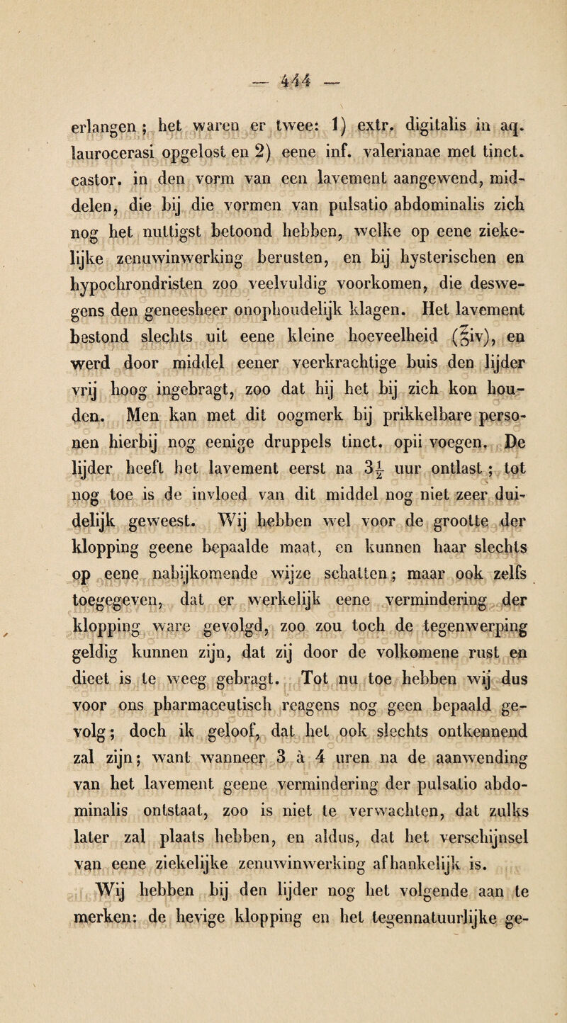 erlangen ; het waren er twee: 1) extr. digitalis in aq. laurocerasi opgelost en 2) eene inf. yalerianae met tinct« castor. in den vorm van een lavement aangewend, mid¬ delen, die bij die vormen van pulsatio abdominalis zich nog het nuttigst betoond hebben, welke op eene zieke- lijke zenuwinwerking berusten, en bij hysterischen en hypochrondristen zoo veelvuldig voorkomen, die deswe¬ gens den geneesheer onophoudelijk klagen. Het lavement bestond slechts uit eene kleine hoeveelheid (§iv), en werd door middel eener veerkrachtige buis den lijder vrij hoog ingebragt, zoo dat hij het bij zich kon hou¬ den. Men kan met dit oogmerk bij prikkelbare perso¬ nen hierbij nog eenige druppels tinct. opii voegen. De lijder heeft het lavement eerst na 3|- uur ontlast ; tot nog toe is de invloed van dit middel nog niet zeer dui¬ delijk geweest. Wij hebben wel voor de grootte der klopping geene bepaalde maat, en kunnen haar slechts op eene nabijkomende wijze schatten ; maar ook zelfs toegegeven, dat er werkelijk eene vermindering der klopping ware gevolgd, zoo zou toch de tegenwerping geldig kunnen zijn, dat zij door de volkomene rust en dieet is te weeg gebragt. Tot nu toe hebben wij dus voor ons pharmaceutisch reagens nog geen bepaald ge¬ volg ; doch ik geloof, dat het ook slechts ontkennend zal zijn; want wanneer 3 ä 4 uren na de aanwending van het lavement geene vermindering der pulsatio abdo¬ minalis ontstaat, zoo is niet te verwachten, dat zulks later zal plaats hebben, en aldus, dat het verschijnsel van eene ziekelijke zenuwinwerking afhankelijk is. Wij hebben bij den lijder nog het volgende aan te merken: de hevige klopping en het tegennatuurlijke ge-