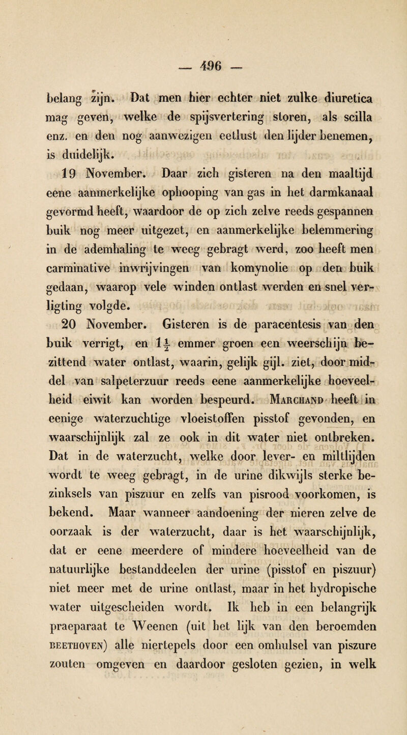 belang zijn. Dat men hier echter niet zulke diuretica mag geven, welke de spijsvertering sloren, als scilla enz. en den nog aanwezigen eetlust den lijder benemen, is duidelijk. 19 November. Daar zich gisteren na den maaltijd eene aanmerkelijke ophooping van gas in het darmkanaal gevormd heeft, waardoor de op zich zelve reeds gespannen buik nog meer uitgezet, en aanmerkelijke belemmering in de ademhaling te weeg gebragt werd, zoo heeft men carminative inwrijvingen van komynolie op den buik gedaan, waarop vele winden ontlast werden en snel ver- ligting volgde. 20 November. Gisteren is de paracentesis van den buik verrigt, en 1{ emmer groen een weerschijn be¬ zittend water ontlast, waarin, gelijk gijl. ziet, door mid¬ del van salpeterzuur reeds eene aanmerkelijke hoeveel¬ heid eiwit kan worden bespeurd. Marchand heeft in eenige waterzuchtige vloeistoffen pisstof gevonden, en waarschijnlijk zal ze ook in dit water niet ontbreken. Dat in de waterzucht, welke door lever- en miltlijden wordt te weeg gebragt, in de urine dikwijls sterke be¬ zinksels van piszuur en zelfs van pisrood voorkomen, is bekend. Maar wanneer aandoening der nieren zelve de oorzaak is der waterzucht, daar is het waarschijnlijk, dat er eene meerdere of mindere hoeveelheid van de natuurlijke bestanddeelen der urine (pisstof en piszuur) niet meer met de urine ontlast, maar in het hydropische water uitgescheiden wordt. Ik heb in een belangrijk praeparaat te Weenen (uit het lijk van den beroemden beethoven) alle niertepels door een omhulsel van piszure zouten omgeven en daardoor gesloten gezien, in welk