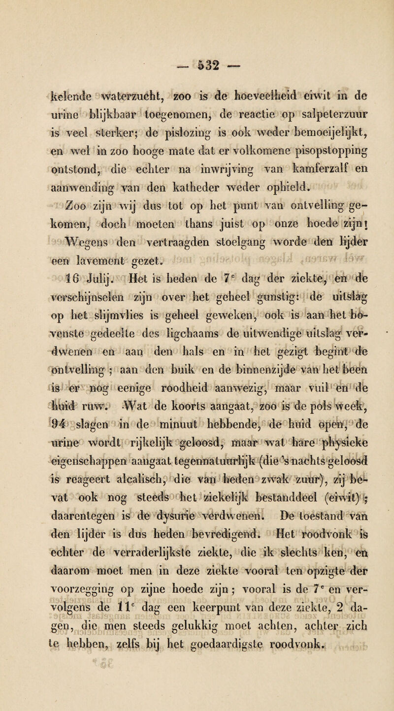 kelende waterzucht, zoo is de hoeveelheid eiwit in de urine blijkbaar toegenomen, de reactie op salpeterzuur is veel sterker; de pislozing is ook weder bemoeijelijkt, en wel in zoo hooge mate dat er volkomene pisopstopping ontstond, die echter na inwrijving van kamferzalf en aanwending van den katheder wTeder ophield. Zoo zijn wij dus tot op het punt van ontvelling ge¬ komen, doch moeten thans juist op onze hoede zijn? Wegens den vertraagden stoelgang worde den lijder een lavement gezet. 16 Julij. Het is heden de 7e dag der ziekte, en de verschijnselen zijn over het geheel gunstig: de uitslag op het slijmvlies is geheel geweken, ook is aan het bo¬ venste gedeelte des ligcbaams de uitwendige uitslag ver¬ dwenen en aan den bals en in bet gezigt begint de ontvelling ; aan den buik en de binnenzijde van bet been is er nog eenige roodheid aanwezig, maar vuil en de huid ruw'. Wat de koorts aangaat, zoo is de pols week, 94 slagen in de minuut hebbende, de huid open, de urine wordt rijkelijk geloosd, maar wat hare physieke eigenschappen aangaat tegennatuurlijk (die ’s nachts geloosd is reageert alcalisch, die van heden zwak zuur), zij be¬ vat ook nog steeds het ziekeïijk bestanddeel (eiwit) ; daarentegen is de dysurie verdwenen. De toestand van den lijder is dus heden bevredigend. Het roodvonk is echter de verraderlijkste ziekte, die ik slechts ken, en daarom moet men in deze ziekte vooral ten opzigte der voorzegging op zijne hoede zijn ; vooral is de 7e en ver¬ volgens de llc dag een keerpunt van deze ziekte, 2 da¬ gen, die men steeds gelukkig moet achten, achter zich te hebben, zelfs bij het goedaardigste roodvonk.