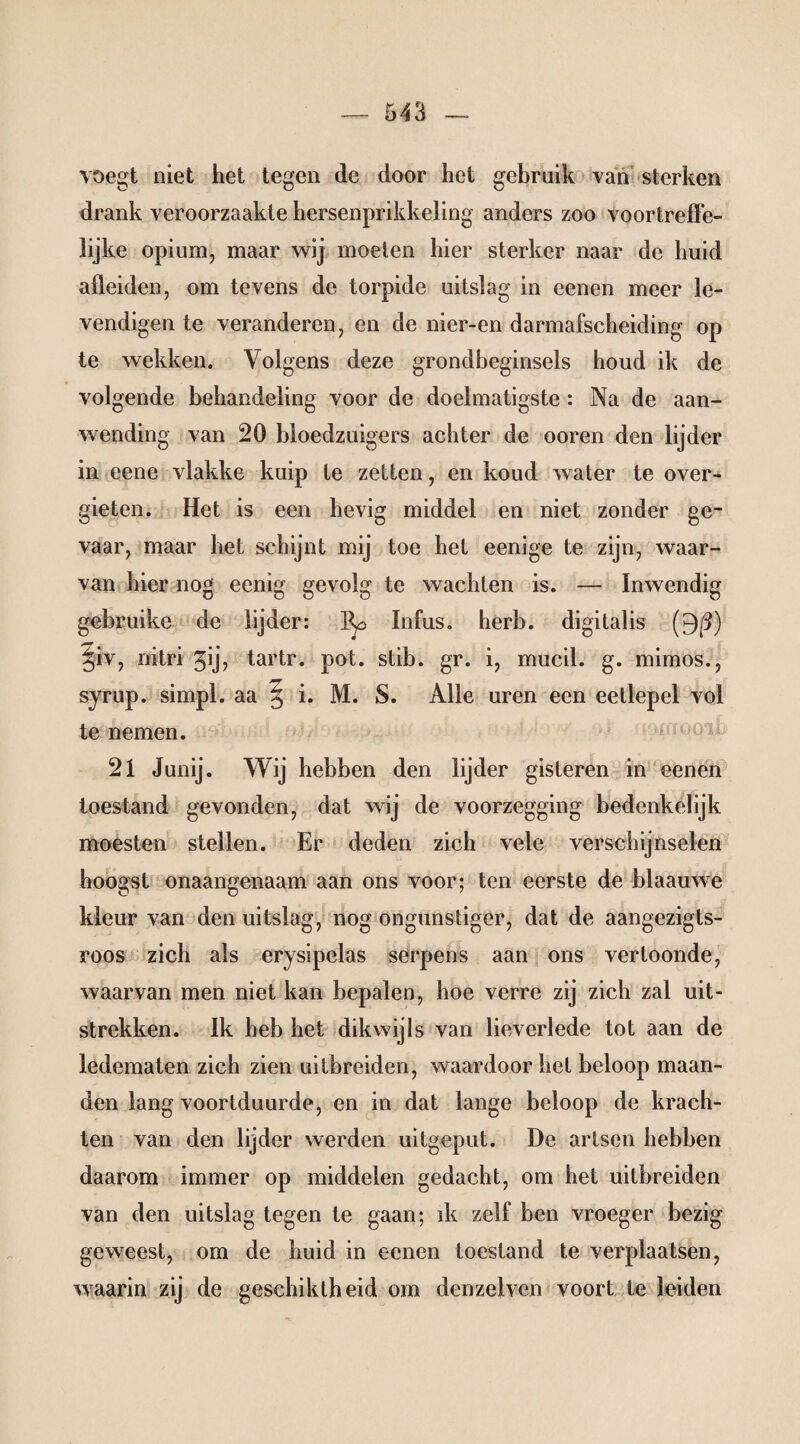 voegt niet het tegen de door het gebruik van sterken drank veroorzaakte hersenprikkeling anders zoo voortreffe¬ lijke opium, maar wij moeien hier sterker naar de huid afleiden, om tevens de torpide uitslag in eenen meer le- vendigen te veranderen, en de nier-en darmafscheiding op te wekken. Volgens deze grondbeginsels houd ik de volgende behandeling voor de doelmatigste : Na de aan¬ wending van 20 bloedzuigers achter de ooren den lijder in eene vlakke kuip te zetten, en koud water te over¬ gieten. Het is een hevig middel en niet zonder ge¬ vaar, maar het schijnt mij toe het eenige te zijn, waar¬ van hier nog eenig gevolg te wachten is. — Inwendig gebruike de lijder: Infus, herb, digitalis (9(3) §iv, nitri ^ij, tartr. pot. stib. gr. i, mucil. g. mimos., syrup. simpl. aa § i. M. S. Alle uren een eetlepel vol te nemen. 21 Junij. Wij hebben den lijder gisteren in eenen toestand gevonden, dat wij de voorzegging bedenkelijk moesten stellen. Er deden zich vele verschijnselen hoogst onaangenaam aan ons voor; ten eerste de blaauwe kleur van den uitslag, nog ongunstiger, dat de aangezigts- roos zich als erysipelas serpens aan ons vertoonde, waarvan men niet kan bepalen, hoe verre zij zich zal uit¬ strekken. Ik heb het dikwijls van lieverlede tot aan de ledematen zich zien uitbreiden, waardoor hel beloop maan¬ den lang voortduurde, en in dat lange beloop de krach¬ ten van den lijder werden uitgeput. De artsen hebben daarom immer op middelen gedacht, om het uitbreiden van den uitslag tegen te gaan; ik zelf ben vroeger bezig geweest, om de huid in eenen toestand te verplaatsen, waarin zij de geschiktheid om dcnzelven voort te leiden