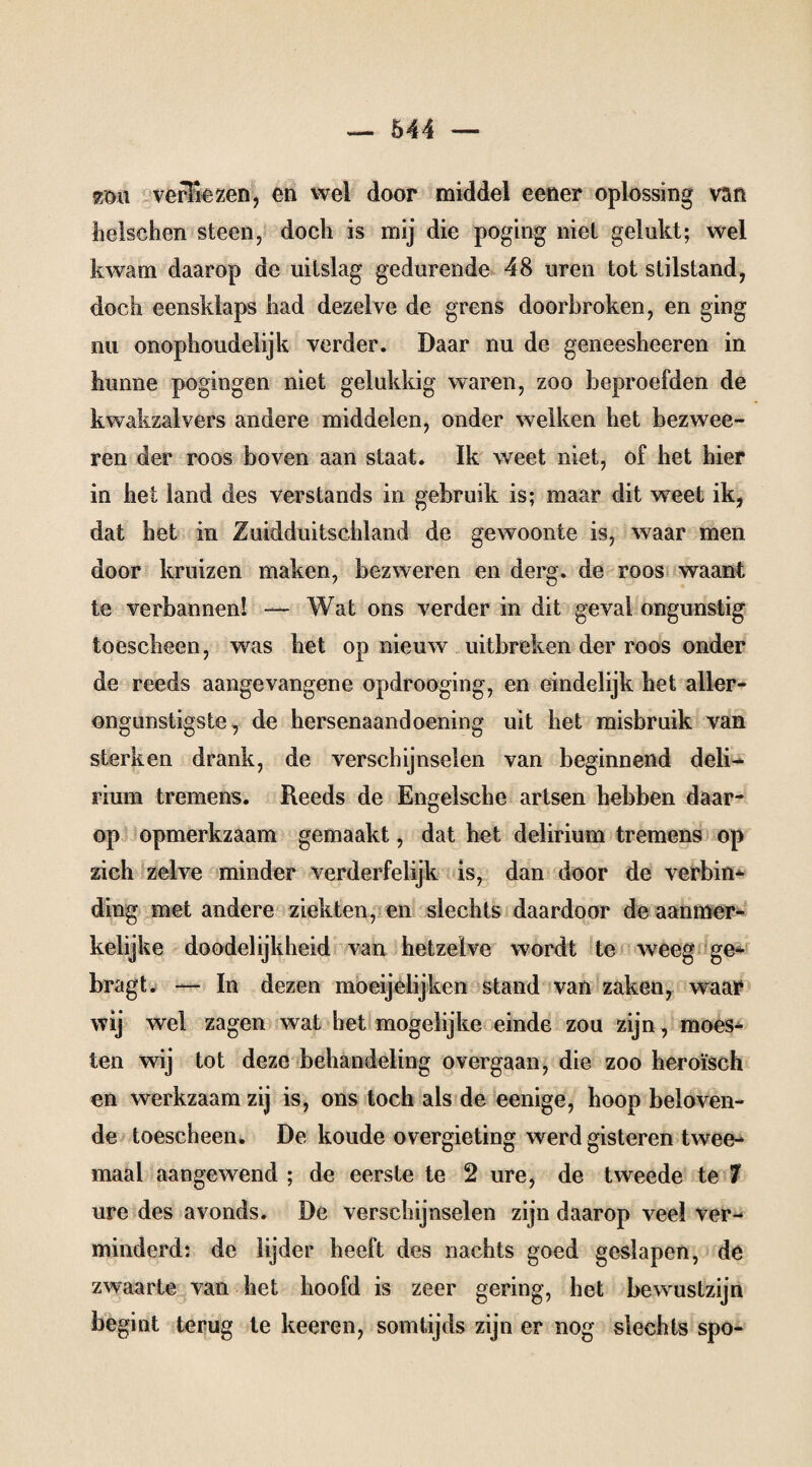 £öu verFiezen, en wel door middel eener oplossing van heischen steen, doch is mij die poging niet gelukt; wel kwam daarop de uitslag gedurende 48 uren tot stilstand, doch eensklaps had dezelve de grens doorbroken, en ging nu onophoudelijk verder. Daar nu de geneesheeren in hunne pogingen niet gelukkig waren, zoo beproefden de kwakzalvers andere middelen, onder welken het bezwee- ren der roos boven aan staat. Ik weet niet, of het hier in het land des Verstands in gebruik is; maar dit w7eet ik, dat het in Zuidduitschland de gewoonte is, waar men door kruizen maken, bezweren en derg. de roos waant te verbannen! — Wat ons verder in dit geval ongunstig toescheen, was het op nieuw uitbreken der roos onder de reeds aangevangene opdrooging, en eindelijk het aller¬ ongunstigste, de hersenaandoening uit het misbruik van sterken drank, de verschijnselen van beginnend deli¬ rium tremens. Reeds de Engelsche artsen hebben daar¬ op opmerkzaam gemaakt, dat het delirium tremens op zich zelve minder verderfelijk is, dan door de verbin¬ ding met andere ziekten, en slechts daardoor de aanmer¬ kelijke doodelijkheid van hetzelve wordt te weeg ge- bragt. — In dezen moeijelijken stand van zaken, waar wij wel zagen wat het mogelijke einde zou zijn, moes¬ ten wij tot deze behandeling overgaan, die zoo heroïsch en werkzaam zij is, ons toch als de eenige, hoop beloven¬ de toescheen. De koude overgieting werd gisteren twee¬ maal aangewend ; de eerste te 2 ure, de tweede te 7 ure des avonds. De verschijnselen zijn daarop veel ver¬ minderd: de lijder heeft des nachts goed geslapen, de zwaarte van het hoofd is zeer gering, het bewustzijn begint terug te keeren, somtijds zijn er nog slechts spo-