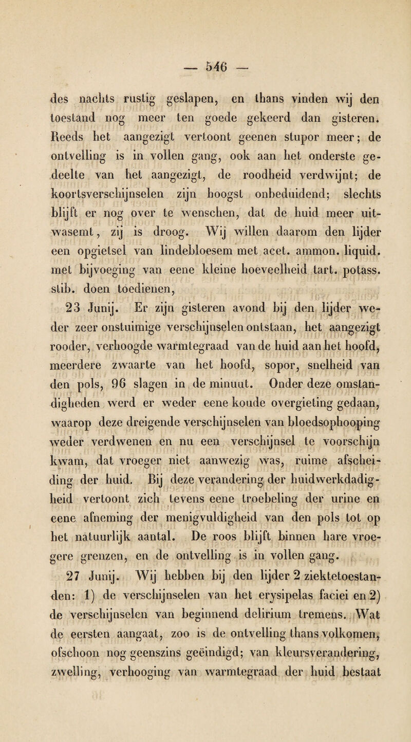 des nachts rustig' geslapen, en thans vinden wij den toestand nog meer ten goede gekeerd dan gisteren. Reeds het aangezigt vertoont geenen stupor meer; de ontvelling is in vollen gang, ook aan het onderste ge¬ deelte van het aangezigt, de roodheid verdwijnt; de koortsverschijnselen zijn hoogst onbeduidend; slechts blijft er nog over te wenschen, dat de huid meer uit¬ wasemt , zij is droog. Wij willen daarom den lijder een opgietsel van lindebloesem met acet. ammon. liquid, met bijvoeging van eene kleine hoeveelheid tart. po lass, stib. doen toedienen, 23 Junij. Er zijn gisteren avond bij den lijder we¬ der zeer onstuimige verschijnselen ontstaan, het aangezigt rooder, verhoogde warmtegraad van de huid aan het hoofd, meerdere zwaarte van het hoofd, sopor, snelheid van den pols, 96 slagen in de minuut. Onder deze omstan¬ digheden werd er weder eene koude overgieting gedaan, waarop deze dreigende verschijnselen van bloedsophooping weder verdwenen en nu een verschijnsel te voorschijn kwam, dat vroeger niet aanwezig was, ruime afschei¬ ding der huid. Bij deze verandering der huid werkdadig - heid vertoont zich tevens eene troebeling der urine en eene afneming der menigvuldigheid van den pols tot op het natuurlijk aantal. De roos blijft binnen hare vroe¬ gere grenzen, en de ontvelling is in vollen gang. 27 Junij. Wij hebben bij den lijder 2 ziektetoestan¬ den: 1) de verschijnselen van het erysipelas faciei en 2) de verschijnselen van beginnend delirium tremens. Wat de eersten aangaat, zoo is de ontvelling thans volkomen, ofschoon nog geenszins geëindigd; van kleursverandering, zwelling, verhooging van warmtegraad der huid bestaat