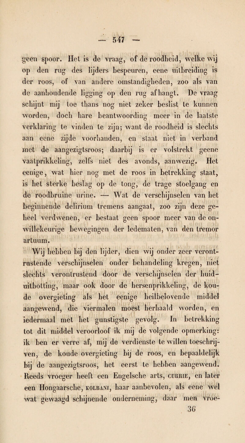 geen spoor. Hel is de vraag, of de roodheid, welke wij op den rug des lijders bespeuren, eene uitbreiding is der roos, of van andere omstandigheden, zoo als van de aanhoudende ligging op den rug afhangt. De vraag schijnt mij toe thans nog niet zeker beslist te kunnen worden, doch hare beantwoording meer in de laatste verklaring te vinden te zijn; want de roodheid is slechts aan eene zijde voorhanden, en staat niet in verband met de aangezigtsroos; daarbij is er volstrekt geene vaatprikkeling, zelfs niet des avonds, aanwezig. Het eenige, wat hier nog met de roos in betrekking staat, is het sterke beslag op de tong, de trage stoelgang en de roodbruine urine. — Wat de verschijnselen van het beginnende delirium tremens aangaat, zoo zijn deze ge¬ heel verdwenen, er bestaat geen spoor meer van de on¬ willekeurig« bewegingen der ledematen, van den tremor artuum. Wij hebben bij den lijder, dien wij onder zeer veront¬ rustende verschijnselen onder behandeling kregen, niet slechts verontrustend door de verschijnselen der huid- uitbotting, maar ook door de hersenprikkeling, de kou¬ de overgieting als het eenige heilbelovende middel aangewend, die viermalen moest herhaald worden, en iedermaal met het gunstigste gevolg. In betrekking tot dit middel veroorloof ik mij de volgende opmerking: ik ben er verre af, mij de verdienste te willen loeschrij- ven, de koude overgieting bij de roos, en bepaaldelijk bij de aangezigtsroos, het eerst te hebben aangewend. Reeds vroeger heeft een Engelsche arts, cubrie, en later een Hongaarsche, kolbani, haar aanbevolen, als eene wel wat gewaagd schijnende onderneming, daar men vroe- 3G