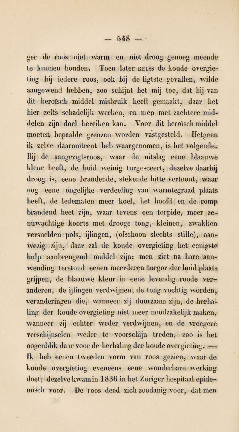 ger de roos niet warm en niet droog genoeg meende te kunnen houden. Toen later reuss de koude ovcrgie- ting bij iedere roos, ook bij de ligtste gevallen, wilde aangewend hebben, zoo schijnt het mij toe, dat hij van. dit heroïsch middel misbruik heeft gemaakt, daar het hier zelfs schadelijk werken, en men met zachtere mid¬ delen zijn doel bereiken kan. Voor dit heroïsch middel H- moeten bepaalde grenzen worden vastgesteld. Hetgeen ik zelve daaromtrent heb waargenomen, is het volgende. Bij de aangezigtsroos, waar de uitslag eene blaauwe kleur heeft, de huid weinig turgesceert, dezelve daarbij droog is, eene brandende, stekende hitte vertoont, waar nog eene ongelijke verdeeling van warmtegraad plaats heeft, de ledematen meer koel, het hoofd en de romp brandend heet zijn, waar tevens een torpide, meer ze¬ nuwachtige koorts met drooge tong, kleinen, zwakken versnelden pols, ijlingen, (ofschoon slechts stille), aan- wezig zijn, daar zal de koude overgieting het eenigste hulp aanbrengend middel zijn; men ziet na hare aan¬ wending terstond eenen meerderen turgor der huid plaats grijpen, de blaauwe kleur in eene levendig roode ver¬ anderen, de ijlingen verdwijnen, de tong vochtig worden, veranderingen die, wanneer zij duurzaam zijn, de herha¬ ling der koude overgieting niet meer noodzakelijk maken, wanneer zij echter weder verdwijnen, en de vroegere verschijnselen weder te voorschijn treden, zoo is het oogenblik da.ir voor de herhaling der koude overgieting. — Ik heb eenen tweeden vorm van roos gezien, waar de koude overgieting eveneens eene wonderbare werking doet; dezelve kwam in 1836 in het Züriger hospitaal epide¬ misch voor. De roos deed zich zoodanig voor, dat men