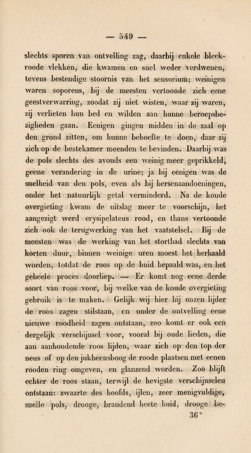 slechts sporen van ontvelling zag, daarbij enkele bleek* roode vlekken, die kwamen en snel weder verdwenen, tevens bestendige stoornis van het sensorium; weinigen waren soporeus, bij de meesten vertoonde zich eene geestverwarring, zoodat zij niet wisten, waar zij waren, zij verlieten hun bed en wilden aan hunne beroepsbe¬ zigheden gaan. Eenigen gingen midden in de zaal op den grond zitten, om hunne behoefte te doen, daar zij zich op de bestekamer meenden te bevinden. Daarbij was de pols slechts des avonds een weinig meer geprikkeld, geene verandering in de urine; ja bij eenigen was de snelheid van den pols, even als bij hersenaandoeningen, onder het natuurlijk getal verminderd. Na de koude overgieting kwam de uitslag meer te voorschijn, het aangezigt werd erysipelaleus rood, en thans vertoonde zich ook de terugwerking van het vaatstelsel. Bij de meesten was de werking van het stortbad slechts van korten duur, binnen weinige uren moest het herhaald worden, totdat de roos op de huid bepaald was, en het geheele proces doorliep. — Er komt nog eene derde soort van roos voor, bij welke van de koude overgieting gebruik is te maken. Gelijk wij hier bij onzen lijder de roos zagen stilstaan, en onder de ontvelling eene nieuwe roodheid zagen ontstaan, zoo komt er ook een dergelijk verschijnsel voor, vooral bij oude lieden, die aan aanhoudende roos lijden, waar zich op den top der neus of op den jukbeensboog de roode plaatsen met eenen rooden ring omgeven, en glanzend worden. Zoo blijft echter de roos staan, terwijl de hevigste verschijnselen ontstaan: zwaarte des hoofds, ijlen, zeer menigvuldige, snelle pols, drooge, brandend heete huid, drooge bc- 36*